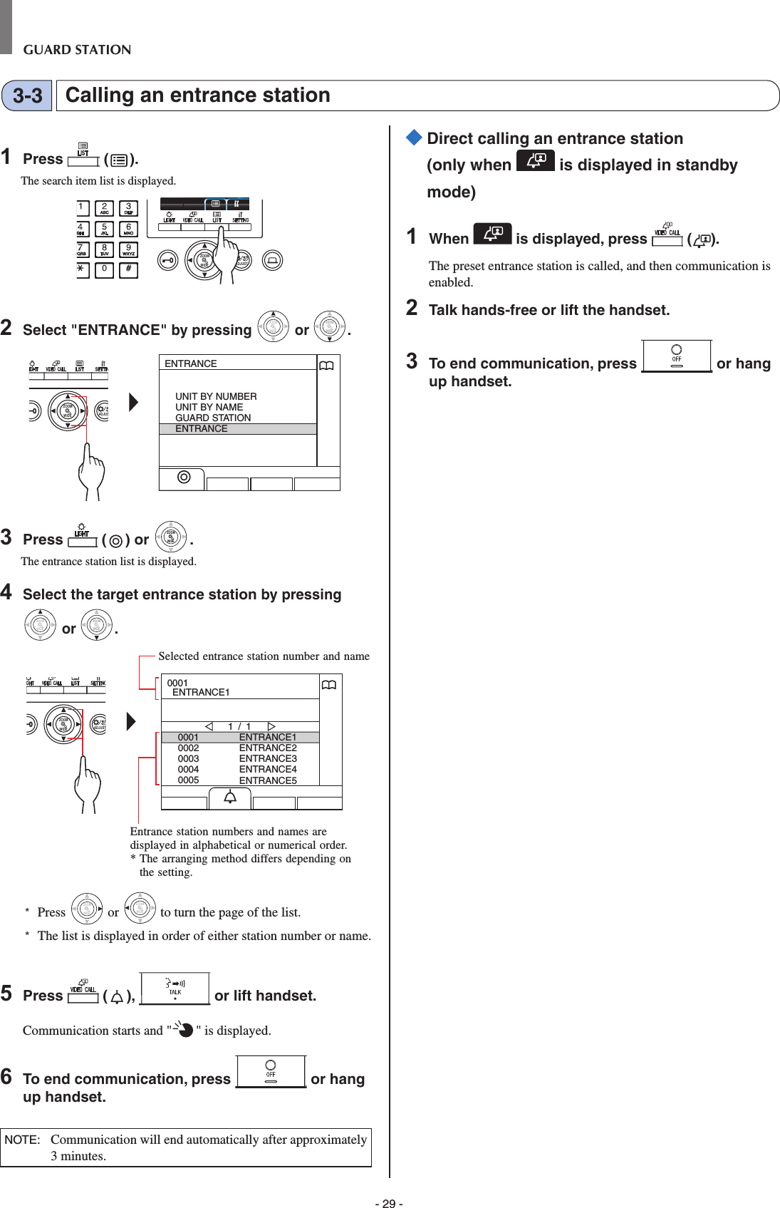 - 29 -GUARD STATIONCalling an entrance station3-31  Press   ( ).The search item list is displayed.WIDE ADJUSTZOOM2  Select &quot;ENTRANCE&quot; by pressing WIDEZOOM or WIDEZOOMWIDEZOOM.WIDE ADJUSZOOMENTRANCEUNIT BY NUMBERUNIT BY NAMEGUARD STATIONENTRANCE3  Press   ( ) or WIDEZOOMWIDEZOOM.The entrance station list is displayed.4  Select the target entrance station by pressing WIDEZOOM or WIDEZOOMWIDEZOOM.WIDE ADJUSTZOOM00010002000300040005ENTRANCE1ENTRANCE2ENTRANCE3ENTRANCE4ENTRANCE51 / 10001  ENTRANCE1*  Press WIDEZOOM or WIDEZOOM to turn the page of the list.*   The list is displayed in order of either station number or name.5  Press   ( ),   or lift handset.Communication starts and &quot; &quot; is displayed. 6  To end communication, press   or hang up handset.NOTE:   Communication will end automatically after approximately 3 minutes.  Direct calling an entrance station (only when   is displayed in standby mode)1  When   is displayed, press   ( ).The preset entrance station is called, and then communication is enabled.2  Talk hands-free or lift the handset.3  To end communication, press   or hang up handset.Entrance station numbers and names are displayed in alphabetical or numerical order.*  The arranging method differs depending on the setting.Selected entrance station number and name