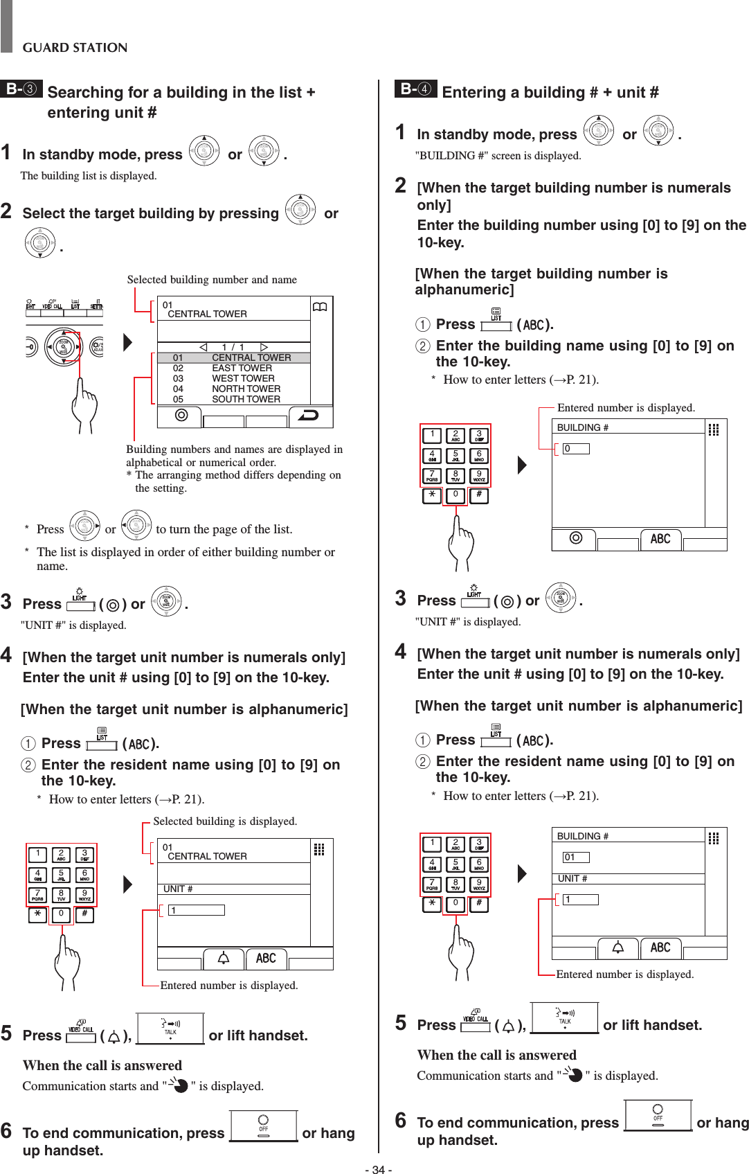 - 34 -GUARD STATIONB-3  Searching for a building in the list + entering unit #1  In standby mode, press WIDEZOOM or WIDEZOOMWIDEZOOM.The building list is displayed.2  Select the target building by pressing WIDEZOOM or WIDEZOOMWIDEZOOM.WIDE ADJUSZOOM0102030405CENTRAL TOWEREAST TOWERWEST TOWERNORTH TOWERSOUTH TOWER1 / 101  CENTRAL TOWER*  Press WIDEZOOM or WIDEZOOM to turn the page of the list.*   The list is displayed in order of either building number or name.3  Press   ( ) or WIDEZOOMWIDEZOOM.&quot;UNIT #&quot; is displayed.4  [When the target unit number is numerals only] Enter the unit # using [0] to [9] on the 10-key.[When the target unit number is alphanumeric] 1 Press   ( ).2  Enter the resident name using [0] to [9] on the 10-key.*  How to enter letters (→P. 21).UNIT #   101  CENTRAL TOWER5  Press   ( ),   or lift handset.When the call is answeredCommunication starts and &quot; &quot; is displayed. 6  To end communication, press   or hang up handset.B-4  Entering a building # + unit #1  In standby mode, press WIDEZOOM or WIDEZOOMWIDEZOOM.&quot;BUILDING #&quot; screen is displayed.2  [When the target building number is numerals only] Enter the building number using [0] to [9] on the 10-key.[When the target building number is alphanumeric] 1 Press   ( ).2  Enter the building name using [0] to [9] on the 10-key.*  How to enter letters (→P. 21).BUILDING #03  Press   ( ) or WIDEZOOMWIDEZOOM.&quot;UNIT #&quot; is displayed.4  [When the target unit number is numerals only] Enter the unit # using [0] to [9] on the 10-key.[When the target unit number is alphanumeric] 1 Press   ( ).2  Enter the resident name using [0] to [9] on the 10-key.*  How to enter letters (→P. 21).BUILDING #01UNIT #   15  Press   ( ),   or lift handset.When the call is answeredCommunication starts and &quot; &quot; is displayed. 6  To end communication, press   or hang up handset.Selected building number and nameBuilding numbers and names are displayed in alphabetical or numerical order.*  The arranging method differs depending on the setting.Selected building is displayed.Entered number is displayed.Entered number is displayed.Entered number is displayed.