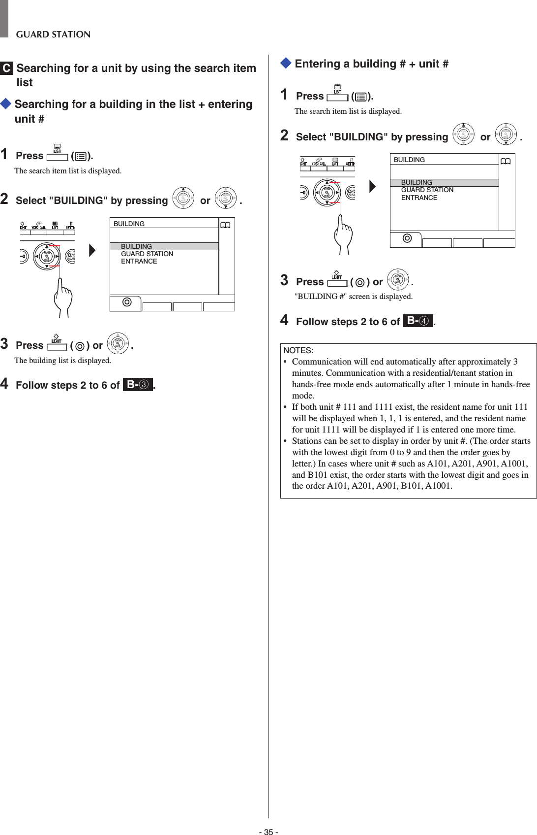 - 35 -GUARD STATIONC  Searching for a unit by using the search item list   Searching for a building in the list + entering unit #1  Press   ( ).The search item list is displayed.2  Select &quot;BUILDING&quot; by pressing WIDEZOOM or WIDEZOOMWIDEZOOM.WIDE ADJUSZOOMBUILDINGBUILDINGGUARD STATIONENTRANCE3  Press   ( ) or WIDEZOOMWIDEZOOM.The building list is displayed.4  Follow steps 2 to 6 of  B-3.  Entering a building # + unit #1  Press   ( ).The search item list is displayed.2  Select &quot;BUILDING&quot; by pressing WIDEZOOM or WIDEZOOMWIDEZOOM.WIDE ADJUSZOOMBUILDINGBUILDINGGUARD STATIONENTRANCE3  Press   ( ) or WIDEZOOMWIDEZOOM.&quot;BUILDING #&quot; screen is displayed.4  Follow steps 2 to 6 of  B-4.NOTES:•  Communication will end automatically after approximately 3 minutes. Communication with a residential/tenant station in hands-free mode ends automatically after 1 minute in hands-free mode.•   If both unit # 111 and 1111 exist, the resident name for unit 111 will be displayed when 1, 1, 1 is entered, and the resident name for unit 1111 will be displayed if 1 is entered one more time.•   Stations can be set to display in order by unit #. (The order starts with the lowest digit from 0 to 9 and then the order goes by letter.) In cases where unit # such as A101, A201, A901, A1001, and B101 exist, the order starts with the lowest digit and goes in the order A101, A201, A901, B101, A1001.