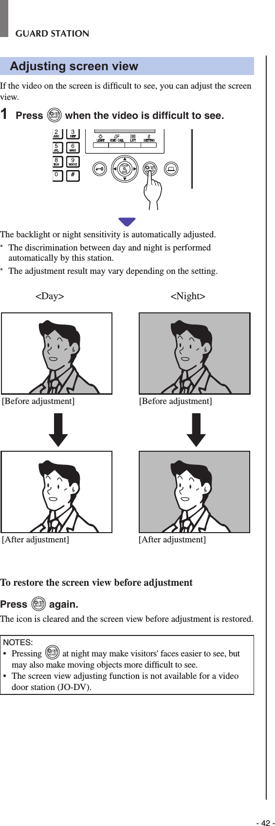- 42 -GUARD STATIONAdjusting screen viewIf the video on the screen is difﬁ cult to see, you can adjust the screen view.1  Press ADJUST when the video is difﬁ cult to see.WIDE ADJUSTZOOMThe backlight or night sensitivity is automatically adjusted.*  The discrimination between day and night is performed automatically by this station.*  The adjustment result may vary depending on the setting. To restore the screen view before adjustmentPress ADJUST again.The icon is cleared and the screen view before adjustment is restored.NOTES:•  Pressing ADJUST at night may make visitors&apos; faces easier to see, but may also make moving objects more difﬁ cult to see. •   The screen view adjusting function is not available for a video door station (JO-DV).&lt;Day&gt; &lt;Night&gt;[Before adjustment][After adjustment] [After adjustment][Before adjustment]