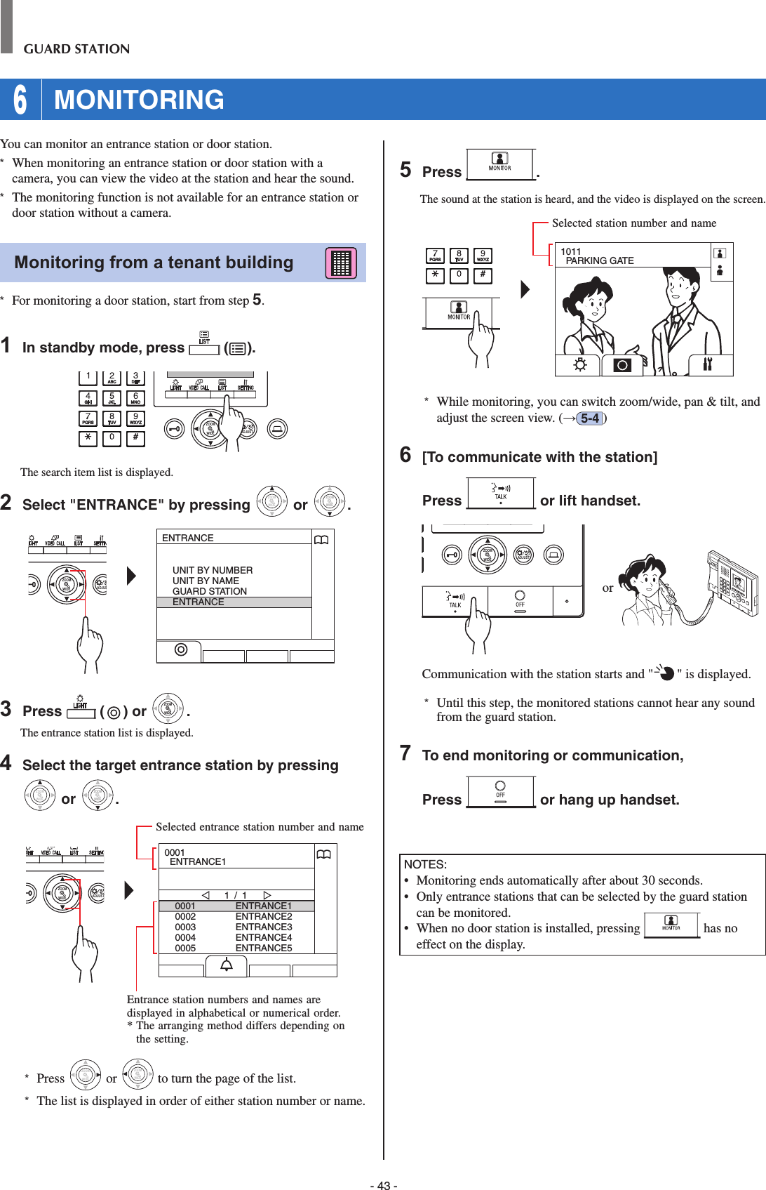 - 43 -GUARD STATION 6 MONITORINGYou can monitor an entrance station or door station.*  When monitoring an entrance station or door station with a camera, you can view the video at the station and hear the sound. *  The monitoring function is not available for an entrance station or door station without a camera. Monitoring from a tenant building      *  For monitoring a door station, start from step 5.1  In standby mode, press   ( ).WIDE ADJUSTZOOMThe search item list is displayed.2  Select &quot;ENTRANCE&quot; by pressing WIDEZOOM or WIDEZOOMWIDEZOOM.WIDE ADJUSZOOMENTRANCEUNIT BY NUMBERUNIT BY NAMEGUARD STATIONENTRANCE3  Press   ( ) or WIDEZOOMWIDEZOOM.The entrance station list is displayed.4  Select the target entrance station by pressing WIDEZOOM or WIDEZOOMWIDEZOOM.WIDE ADJUSTZOOM00010002000300040005ENTRANCE1ENTRANCE2ENTRANCE3ENTRANCE4ENTRANCE51 / 10001  ENTRANCE1*  Press WIDEZOOM or WIDEZOOM to turn the page of the list.*   The list is displayed in order of either station number or name.5  Press  .The sound at the station is heard, and the video is displayed on the screen.1011  PARKING GATE*  While monitoring, you can switch zoom/wide, pan &amp; tilt, and adjust the screen view. (→5-4 )6  [To communicate with the station]Press   or lift handset.WIDE ADJUSTZOOM or Communication with the station starts and &quot; &quot; is displayed. *  Until this step, the monitored stations cannot hear any sound from the guard station.7  To end monitoring or communication,Press   or hang up handset.NOTES:•   Monitoring ends automatically after about 30 seconds.•   Only entrance stations that can be selected by the guard station can be monitored.•   When no door station is installed, pressing   has no effect on the display.Entrance station numbers and names are displayed in alphabetical or numerical order.*  The arranging method differs depending on the setting.Selected entrance station number and nameSelected station number and name