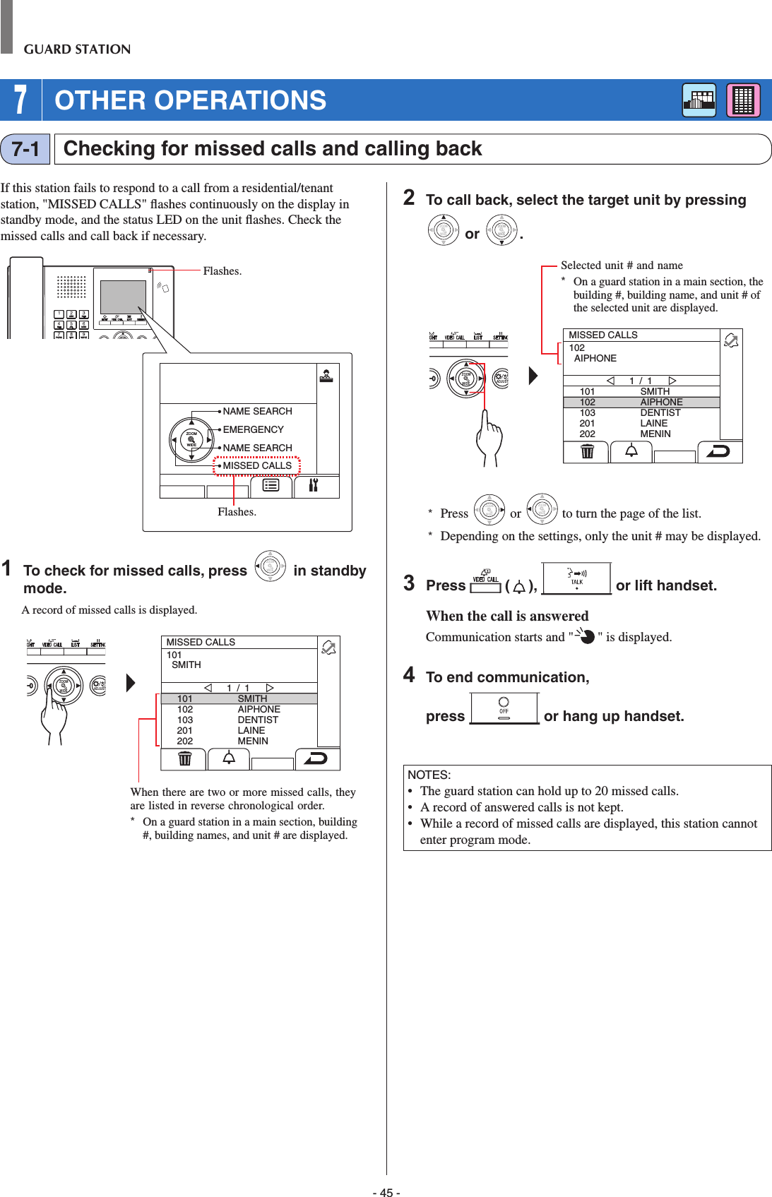 - 45 -GUARD STATIONChecking for missed calls and calling back7-1If this station fails to respond to a call from a residential/tenant station, &quot;MISSED CALLS&quot; ﬂ ashes continuously on the display in standby mode, and the status LED on the unit ﬂ ashes. Check the missed calls and call back if necessary.ZOOM1  To check for missed calls, press WIDEZOOM in standby mode.A record of missed calls is displayed.WIDE ADJUSTZOOM101102103201202SMITHAIPHONEDENTISTLAINEMENIN1 / 1101  SMITHMISSED CALLS2  To call back, select the target unit by pressing WIDEZOOM or WIDEZOOMWIDEZOOM.WIDE ADJUSTZOOM101102103201202SMITHAIPHONEDENTISTLAINEMENIN1 / 1102  AIPHONEMISSED CALLS*  Press WIDEZOOM or WIDEZOOM to turn the page of the list.*  Depending on the settings, only the unit # may be displayed.3  Press   ( ),   or lift handset.When the call is answeredCommunication starts and &quot; &quot; is displayed. 4  To end communication,press   or hang up handset.NOTES:•  The guard station can hold up to 20 missed calls.•   A record of answered calls is not kept.•  While a record of missed calls are displayed, this station cannot enter program mode.Selected unit # and name*  On a guard station in a main section, the building #, building name, and unit # of the selected unit are displayed.When there are two or more missed calls, they are listed in reverse chronological order.*  On a guard station in a main section, building #, building names, and unit # are displayed. 7 OTHER OPERATIONSZOOMWIDENAME SEARCHEMERGENCYNAME SEARCHMISSED CALLSFlashes.Flashes.