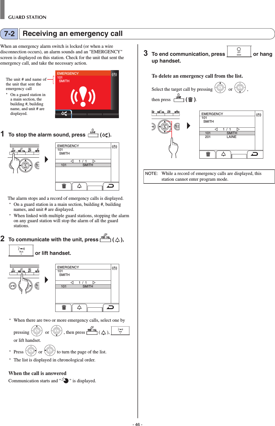 - 46 -GUARD STATIONReceiving an emergency call7-2When an emergency alarm switch is locked (or when a wire disconnection occurs), an alarm sounds and an &quot;EMERGENCY&quot; screen is displayed on this station. Check for the unit that sent the emergency call, and take the necessary action.EMERGENCY101  SMITH1  To stop the alarm sound, press   ( ).WIDE ADJUZOOMEMERGENCY101  SMITH101 SMITH1 / 1The alarm stops and a record of emergency calls is displayed.*  On a guard station in a main section, building #, building names, and unit # are displayed. *  When linked with multiple guard stations, stopping the alarm on any guard station will stop the alarm of all the guard stations. 2  To communicate with the unit, press   ( ),  or lift handset.WIDE ADJUZOOMEMERGENCY101  SMITH101 SMITH1 / 1*  When there are two or more emergency calls, select one by pressing WIDEZOOM or WIDEZOOMWIDEZOOM, then press  ( ),   or lift handset.*  Press WIDEZOOM or WIDEZOOM to turn the page of the list.*   The list is displayed in chronological order.When the call is answeredCommunication starts and &quot; &quot; is displayed.  3  To end communication, press   or hang up handset.To delete an emergency call from the list.Select the target call by pressing WIDEZOOM or WIDEZOOMWIDEZOOM, then press    ( ). WIDE ADJUSTZOOMEMERGENCY101  SMITH101201SMITHLAINE1 / 1 NOTE:  While a record of emergency calls are displayed, this station cannot enter program mode.The unit # and name of the unit that sent the emergency call*  On a guard station in a main section, the building #, building name, and unit # are displayed.