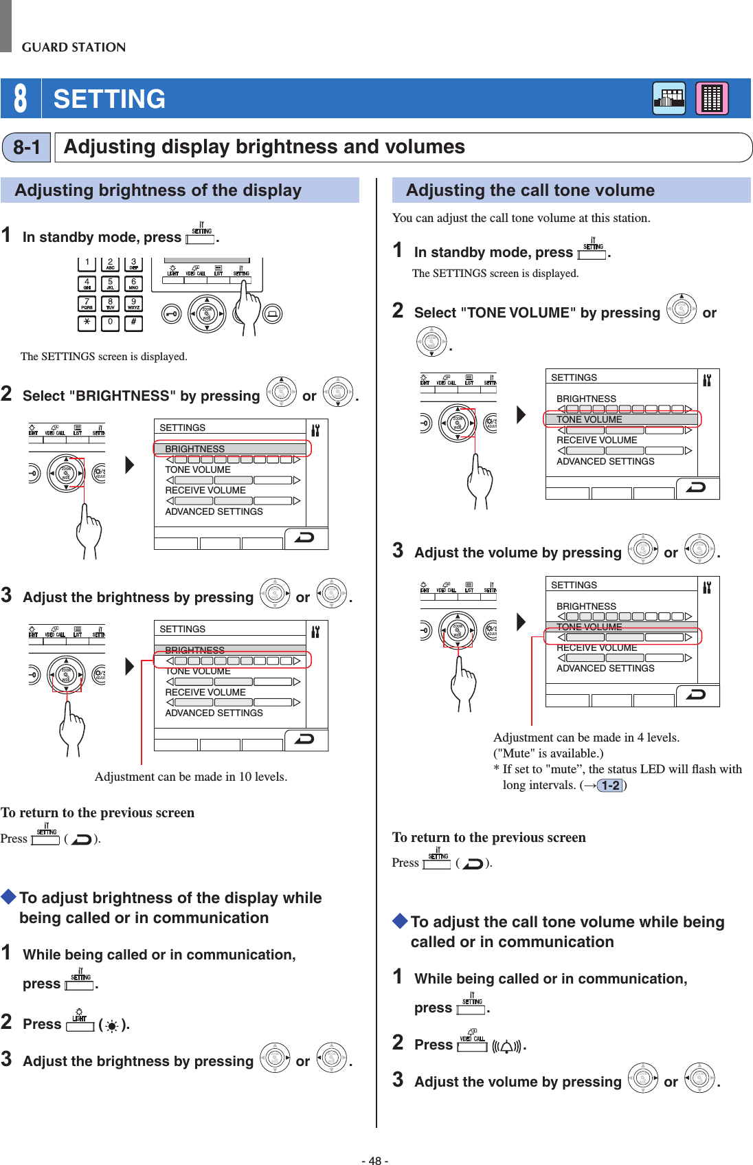 - 48 -GUARD STATION 8 SETTINGAdjusting display brightness and volumes8-1Adjusting brightness of the display1  In standby mode, press  .WIDE ADJUSTZOOMThe SETTINGS screen is displayed.2  Select &quot;BRIGHTNESS&quot; by pressing WIDEZOOM or WIDEZOOMWIDEZOOM.WIDE ADJUSZOOMSETTINGSBRIGHTNESSTONE VOLUMERECEIVE VOLUMEADVANCED SETTINGS3  Adjust the brightness by pressing WIDEZOOM or WIDEZOOM.WIDE ADJUSZOOMSETTINGSBRIGHTNESSTONE VOLUMERECEIVE VOLUMEADVANCED SETTINGSAdjustment can be made in 10 levels. To return to the previous screenPress   ( ).  To adjust brightness of the display while being called or in communication1  While being called or in communication, press  .2  Press   ( ).3  Adjust the brightness by pressing WIDEZOOM or WIDEZOOM.Adjusting the call tone volumeYou can adjust the call tone volume at this station.1  In standby mode, press  .The SETTINGS screen is displayed.2  Select &quot;TONE VOLUME&quot; by pressing WIDEZOOM or WIDEZOOMWIDEZOOM.WIDE ADJUSZOOMSETTINGSBRIGHTNESSTONE VOLUMERECEIVE VOLUMEADVANCED SETTINGS3  Adjust the volume by pressing WIDEZOOM or WIDEZOOM.WIDE ADJUSZOOMSETTINGSBRIGHTNESSTONE VOLUMERECEIVE VOLUMEADVANCED SETTINGSAdjustment can be made in 4 levels. (&quot;Mute&quot; is available.)*  If set to &quot;mute”, the status LED will ﬂ ash with long intervals. (→1-2 )To return to the previous screenPress   ( ).  To adjust the call tone volume while being called or in communication1  While being called or in communication, press  .2  Press    .3  Adjust the volume by pressing WIDEZOOM or WIDEZOOM.