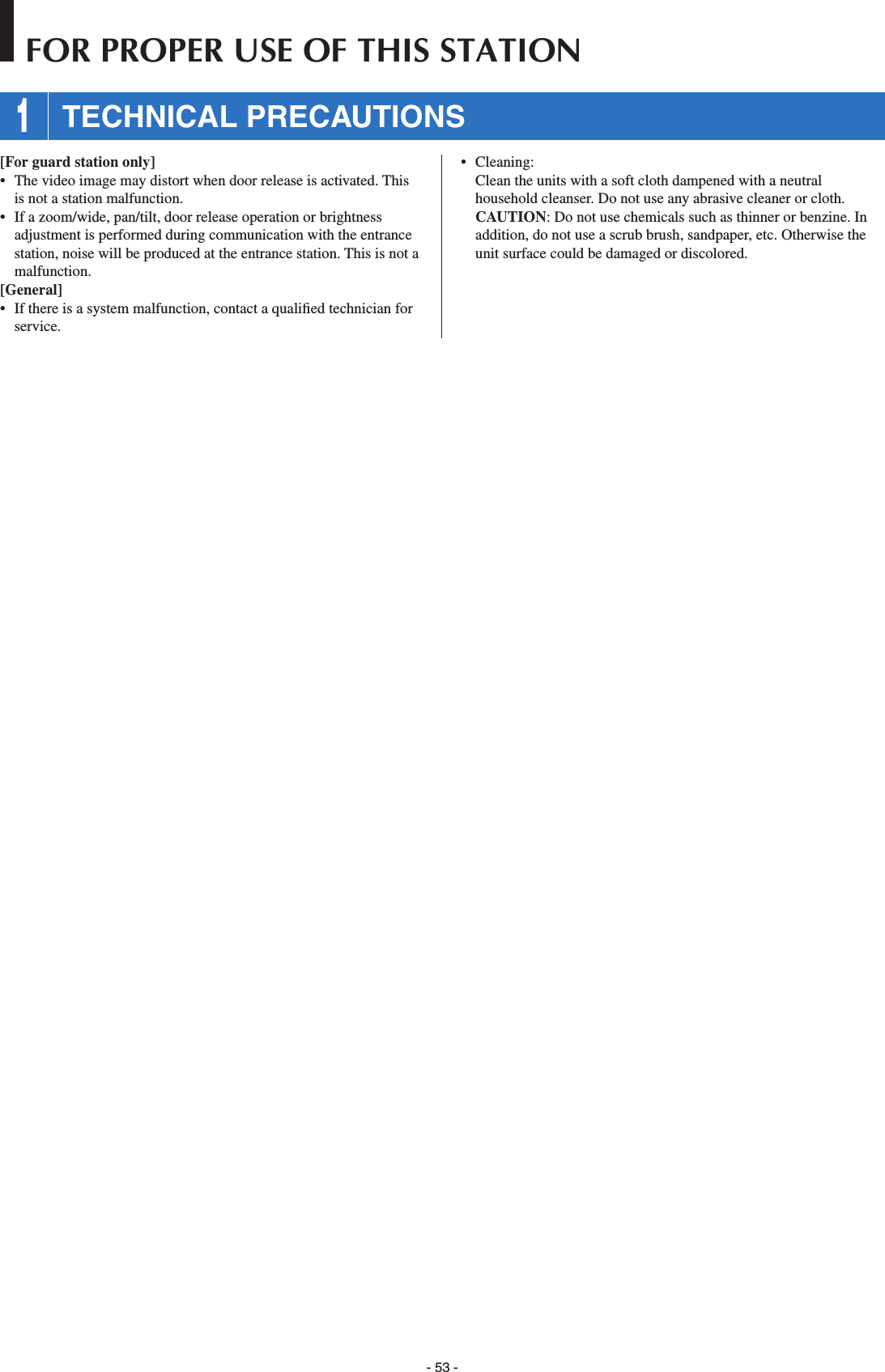 - 53 -[For guard station only]•  The video image may distort when door release is activated. This is not a station malfunction.•  If a zoom/wide, pan/tilt, door release operation or brightness adjustment is performed during communication with the entrance station, noise will be produced at the entrance station. This is not a malfunction.[General]•  If there is a system malfunction, contact a qualiﬁ ed technician for service.• Cleaning:   Clean the units with a soft cloth dampened with a neutral household cleanser. Do not use any abrasive cleaner or cloth. CAUTION: Do not use chemicals such as thinner or benzine. In addition, do not use a scrub brush, sandpaper, etc. Otherwise the unit surface could be damaged or discolored. 1 TECHNICAL PRECAUTIONSFOR PROPER USE OF THIS STATION