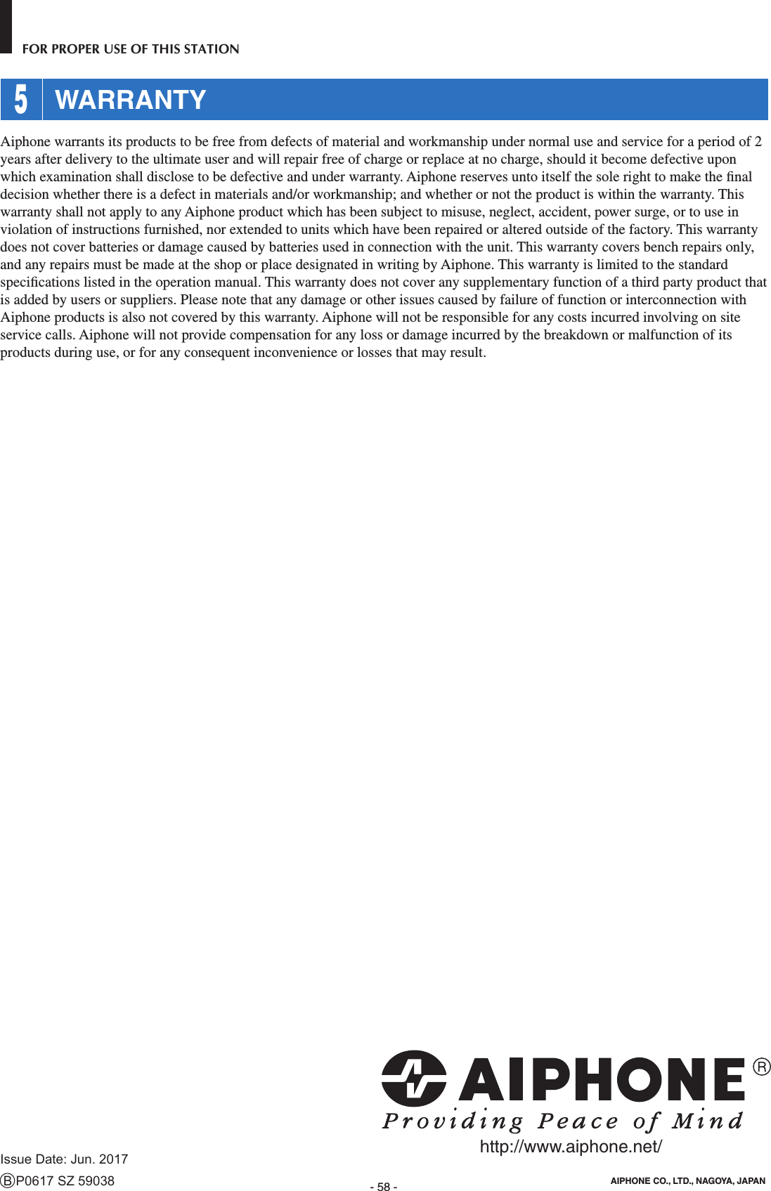 - 58 -FOR PROPER USE OF THIS STATION 5 WARRANTYAiphone warrants its products to be free from defects of material and workmanship under normal use and service for a period of 2 years after delivery to the ultimate user and will repair free of charge or replace at no charge, should it become defective upon which examination shall disclose to be defective and under warranty. Aiphone reserves unto itself the sole right to make the ﬁ nal decision whether there is a defect in materials and/or workmanship; and whether or not the product is within the warranty. This warranty shall not apply to any Aiphone product which has been subject to misuse, neglect, accident, power surge, or to use in violation of instructions furnished, nor extended to units which have been repaired or altered outside of the factory. This warranty does not cover batteries or damage caused by batteries used in connection with the unit. This warranty covers bench repairs only, and any repairs must be made at the shop or place designated in writing by Aiphone. This warranty is limited to the standard speciﬁ cations listed in the operation manual. This warranty does not cover any supplementary function of a third party product that is added by users or suppliers. Please note that any damage or other issues caused by failure of function or interconnection with Aiphone products is also not covered by this warranty. Aiphone will not be responsible for any costs incurred involving on site service calls. Aiphone will not provide compensation for any loss or damage incurred by the breakdown or malfunction of its products during use, or for any consequent inconvenience or losses that may result.Issue Date: Jun. 2017B P0617 SZ 59038 AIPHONE CO., LTD., NAGOYA, JAPANhttp://www.aiphone.net/