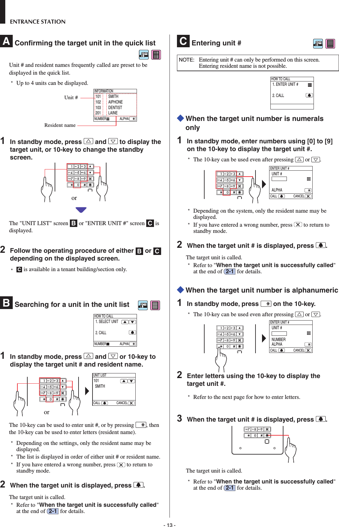 - 13 -ENTRANCE STATIONA  Conﬁ rming the target unit in the quick list Unit # and resident names frequently called are preset to be displayed in the quick list.*  Up to 4 units can be displayed.ALPHA     101 SMITH102 AIPHONE103 DENTIST201 LAINEINFORMATIONNUMBER1  In standby mode, press   and   to display the target unit, or 10-key to change the standby screen.The &quot;UNIT LIST&quot; screen  B or &quot;ENTER UNIT #&quot; screen  C is displayed. 2  Follow the operating procedure of either  B or  C depending on the displayed screen.*  C is available in a tenant building/section only.B  Searching for a unit in the unit list    ALPHA     1. SELECT UNIT2. CALLHOW TO CALLNUMBER1  In standby mode, press   and   or 10-key to display the target unit # and resident name.  101SMITHUNIT LISTCALL CANCELThe 10-key can be used to enter unit #, or by pressing  , then the 10-key can be used to enter letters (resident name).  *  Depending on the settings, only the resident name may be displayed.*   The list is displayed in order of either unit # or resident name. *  If you have entered a wrong number, press   to return to standby mode.2  When the target unit is displayed, press  .The target unit is called. *  Refer to &quot;When the target unit is successfully called&quot; at the end of  2-1  for details. C  Entering unit #NOTE:   Entering unit # can only be performed on this screen. Entering resident name is not possible.1. ENTER UNIT #2. CALLHOW TO CALL  When the target unit number is numerals only1  In standby mode, enter numbers using [0] to [9] on the 10-key to display the target unit #.*  The 10-key can be used even after pressing   or  .  UNIT #ALPHAENTER UNIT #CALL CANCEL*  Depending on the system, only the resident name may be displayed.*  If you have entered a wrong number, press   to return to standby mode.2  When the target unit # is displayed, press  .The target unit is called. *  Refer to &quot;When the target unit is successfully called&quot; at the end of  2-1  for details.  When the target unit number is alphanumeric1  In standby mode, press   on the 10-key.*  The 10-key can be used even after pressing   or  .  UNIT #NUMBERALPHAENTER UNIT #CALL CANCEL2  Enter letters using the 10-key to display the target unit #.*  Refer to the next page for how to enter letters.3  When the target unit # is displayed, press  .The target unit is called. *  Refer to &quot;When the target unit is successfully called&quot; at the end of  2-1  for details.Unit #Resident nameoror