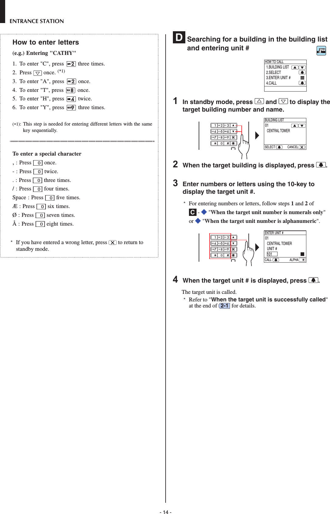 - 14 -ENTRANCE STATIONHow to enter letters(e.g.) Entering &quot;CATHY&quot;1.  To enter &quot;C&quot;, press  three times.2.  Press  once. (*1)3.  To enter &quot;A&quot;, press  once.4.  To enter &quot;T&quot;, press  once.5.  To enter &quot;H&quot;, press  twice.6.  To enter &quot;Y&quot;, press  three times.(*1):  This step is needed for entering different letters with the same key sequentially.To enter a special character, : Press   once.- : Press   twice.. : Press   three times./ : Press   four times.Space : Press   ﬁ ve times.Æ : Press   six times.Ø : Press   seven times.Å : Press   eight times.*  If you have entered a wrong letter, press   to return to standby mode.D  Searching for a building in the building list and entering unit #1.BUILDING LIST2.SELECT3.ENTER UNIT #4.CALLHOW TO CALL1  In standby mode, press   and   to display the target building number and name.   01CENTRAL TOWERBUILDING LISTSELECT CANCEL2  When the target building is displayed, press  .3  Enter numbers or letters using the 10-key to display the target unit #.*  For entering numbers or letters, follow steps 1 and 2 of C -   &quot;When the target unit number is numerals only&quot; or   &quot;When the target unit number is alphanumeric&quot;.   01CENTRAL TOWERUNIT #101ENTER UNIT #CALL ALPHA     4  When the target unit # is displayed, press  .The target unit is called. *  Refer to &quot;When the target unit is successfully called&quot; at the end of  2-1  for details.