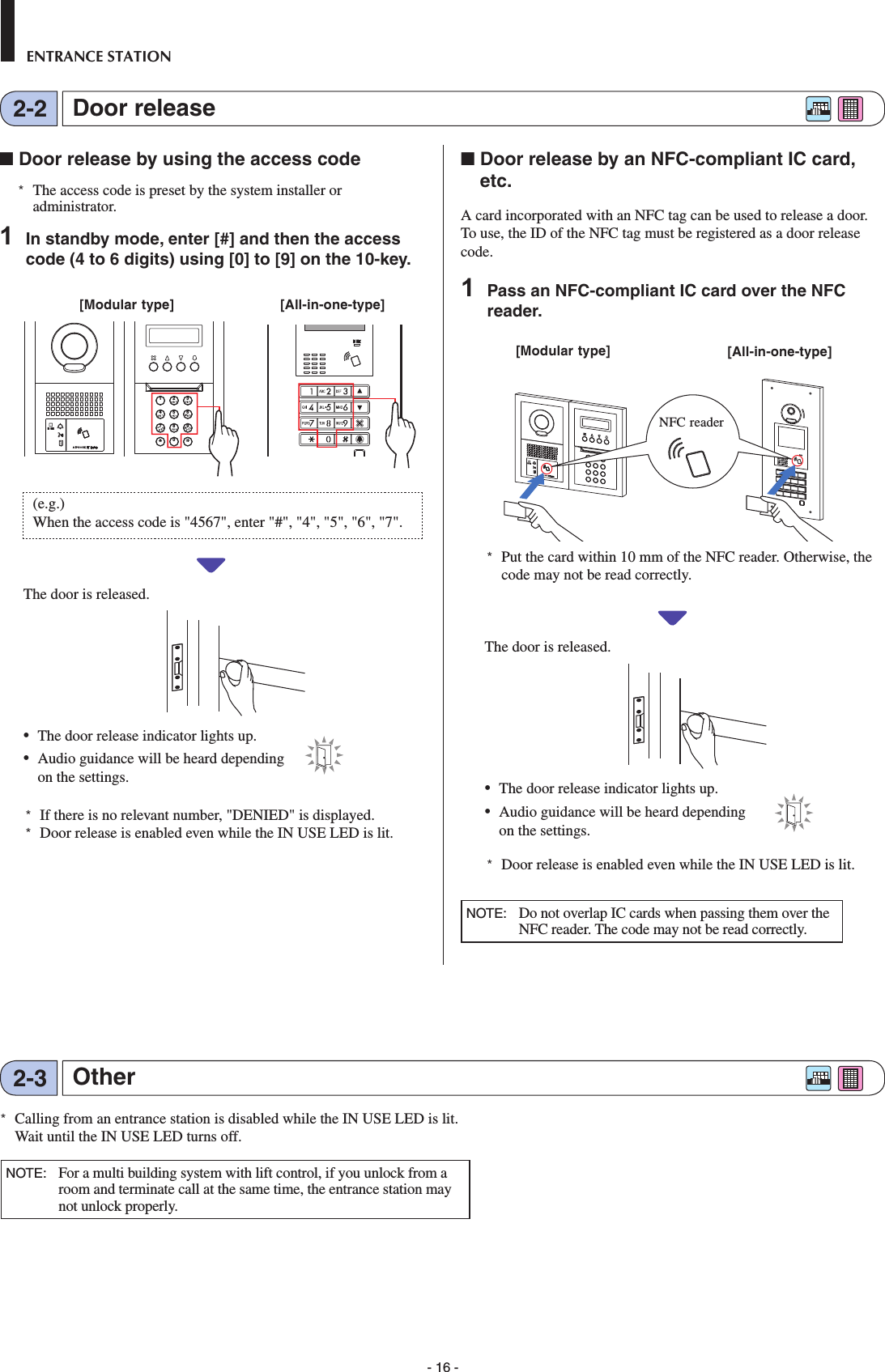 - 16 -ENTRANCE STATIONDoor release2-2Other2-3■ Door release by using the access code*  The access code is preset by the system installer or administrator.1  In standby mode, enter [#] and then the access code (4 to 6 digits) using [0] to [9] on the 10-key.2BAC3EDF5KJL8UTV4HGI6NMO109YXWZ7RQPS         (e.g.)When the access code is &quot;4567&quot;, enter &quot;#&quot;, &quot;4&quot;, &quot;5&quot;, &quot;6&quot;, &quot;7&quot;.The door is released. •  The door release indicator lights up. •  Audio guidance will be heard depending on the settings.*  If there is no relevant number, &quot;DENIED&quot; is displayed.*  Door release is enabled even while the IN USE LED is lit.■  Door release by an NFC-compliant IC card, etc.A card incorporated with an NFC tag can be used to release a door. To use, the ID of the NFC tag must be registered as a door release code.1  Pass an NFC-compliant IC card over the NFC reader.         *  Put the card within 10 mm of the NFC reader. Otherwise, the code may not be read correctly.The door is released. •  The door release indicator lights up. •  Audio guidance will be heard depending on the settings.*  Door release is enabled even while the IN USE LED is lit.NOTE:   Do not overlap IC cards when passing them over the NFC reader. The code may not be read correctly.[Modular type] [All-in-one-type]NFC reader[Modular type] [All-in-one-type]*  Calling from an entrance station is disabled while the IN USE LED is lit. Wait until the IN USE LED turns off. NOTE:   For a multi building system with lift control, if you unlock from a room and terminate call at the same time, the entrance station may not unlock properly.