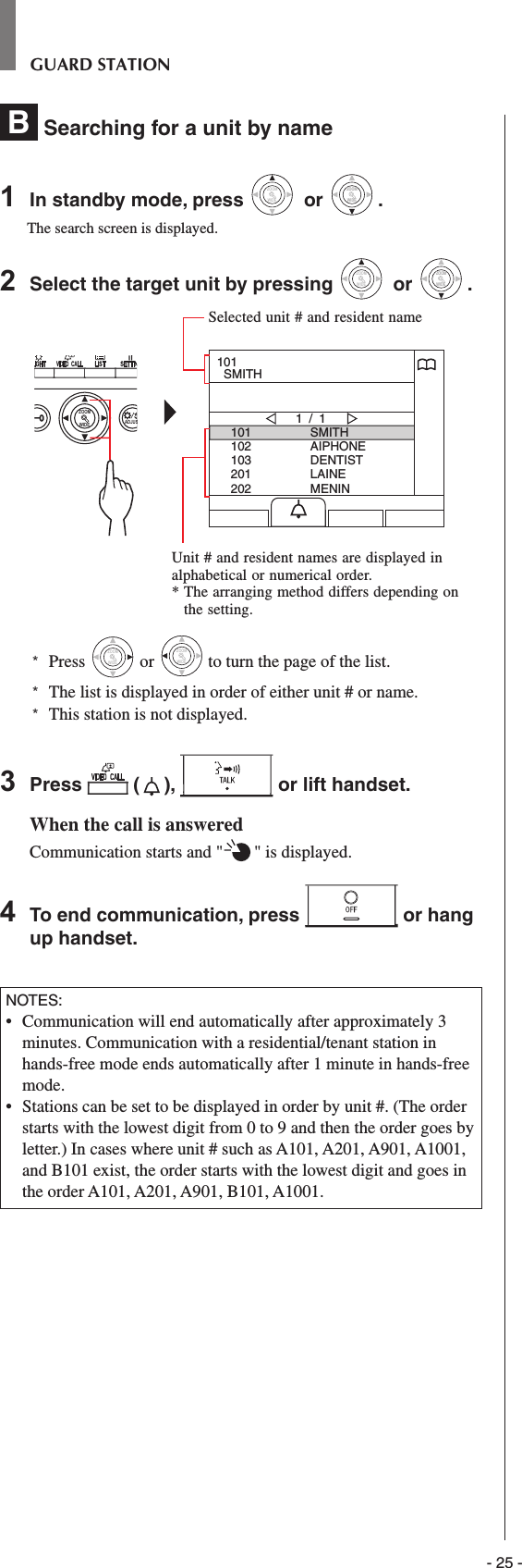 - 25 -GUARD STATIONB  Searching for a unit by name 1  In standby mode, press WIDEZOOM or WIDEZOOMWIDEZOOM.The search screen is displayed.2  Select the target unit by pressing WIDEZOOM or WIDEZOOMWIDEZOOM.WIDE ADJUSZOOM101102103201202SMITHAIPHONEDENTISTLAINEMENIN1 / 1101  SMITH*  Press WIDEZOOM or WIDEZOOM to turn the page of the list.*   The list is displayed in order of either unit # or name.*  This station is not displayed.3  Press   ( ),   or lift handset.When the call is answeredCommunication starts and &quot; &quot; is displayed. 4  To end communication, press   or hang up handset.NOTES:•   Communication will end automatically after approximately 3 minutes. Communication with a residential/tenant station in hands-free mode ends automatically after 1 minute in hands-free mode.•   Stations can be set to be displayed in order by unit #. (The order starts with the lowest digit from 0 to 9 and then the order goes by letter.) In cases where unit # such as A101, A201, A901, A1001, and B101 exist, the order starts with the lowest digit and goes in the order A101, A201, A901, B101, A1001.Selected unit # and resident nameUnit # and resident names are displayed in alphabetical or numerical order.*  The arranging method differs depending on the setting.