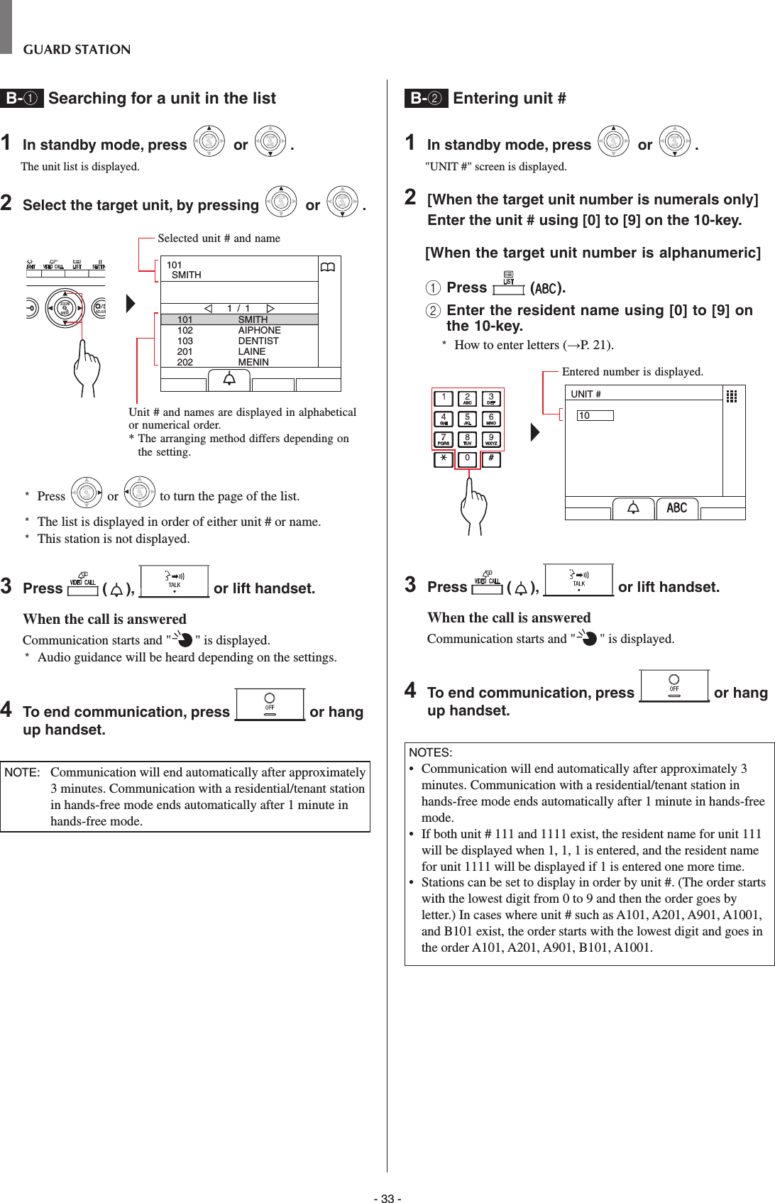 - 33 -GUARD STATIONB-1 Searching for a unit in the list 1  In standby mode, press WIDEZOOM or WIDEZOOMWIDEZOOM.The unit list is displayed.2  Select the target unit, by pressing WIDEZOOM or WIDEZOOMWIDEZOOM.WIDE ADJUSZOOM101102103201202SMITHAIPHONEDENTISTLAINEMENIN1 / 1101  SMITH*  Press WIDEZOOM or WIDEZOOM to turn the page of the list.*   The list is displayed in order of either unit # or name.*  This station is not displayed.3  Press   ( ),   or lift handset.When the call is answeredCommunication starts and &quot; &quot; is displayed. *  Audio guidance will be heard depending on the settings.4  To end communication, press   or hang up handset.NOTE:   Communication will end automatically after approximately 3 minutes. Communication with a residential/tenant station in hands-free mode ends automatically after 1 minute in hands-free mode.B-2  Entering unit #1  In standby mode, press WIDEZOOM or WIDEZOOMWIDEZOOM.&quot;UNIT #&quot; screen is displayed.2  [When the target unit number is numerals only] Enter the unit # using [0] to [9] on the 10-key.[When the target unit number is alphanumeric] 1 Press   ( ).2  Enter the resident name using [0] to [9] on the 10-key.*  How to enter letters (→P. 21).UNIT #103  Press   ( ),   or lift handset.When the call is answeredCommunication starts and &quot; &quot; is displayed. 4  To end communication, press   or hang up handset.NOTES:•  Communication will end automatically after approximately 3 minutes. Communication with a residential/tenant station in hands-free mode ends automatically after 1 minute in hands-free mode.•   If both unit # 111 and 1111 exist, the resident name for unit 111 will be displayed when 1, 1, 1 is entered, and the resident name for unit 1111 will be displayed if 1 is entered one more time.•   Stations can be set to display in order by unit #. (The order starts with the lowest digit from 0 to 9 and then the order goes by letter.) In cases where unit # such as A101, A201, A901, A1001, and B101 exist, the order starts with the lowest digit and goes in the order A101, A201, A901, B101, A1001.Selected unit # and nameUnit # and names are displayed in alphabetical or numerical order.*  The arranging method differs depending on the setting.Entered number is displayed.