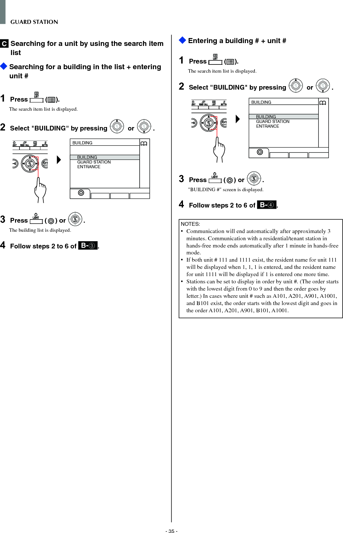 - 35 -GUARD STATIONC  Searching for a unit by using the search item list   Searching for a building in the list + entering unit #1  Press   ( ).The search item list is displayed.2  Select &quot;BUILDING&quot; by pressing WIDEZOOM or WIDEZOOMWIDEZOOM.WIDE ADJUSZOOMBUILDINGBUILDINGGUARD STATIONENTRANCE3  Press   ( ) or WIDEZOOMWIDEZOOM.The building list is displayed.4  Follow steps 2 to 6 of  B-3.  Entering a building # + unit #1  Press   ( ).The search item list is displayed.2  Select &quot;BUILDING&quot; by pressing WIDEZOOM or WIDEZOOMWIDEZOOM.WIDE ADJUSZOOMBUILDINGBUILDINGGUARD STATIONENTRANCE3  Press   ( ) or WIDEZOOMWIDEZOOM.&quot;BUILDING #&quot; screen is displayed.4  Follow steps 2 to 6 of  B-4.NOTES:•  Communication will end automatically after approximately 3 minutes. Communication with a residential/tenant station in hands-free mode ends automatically after 1 minute in hands-free mode.•   If both unit # 111 and 1111 exist, the resident name for unit 111 will be displayed when 1, 1, 1 is entered, and the resident name for unit 1111 will be displayed if 1 is entered one more time.•   Stations can be set to display in order by unit #. (The order starts with the lowest digit from 0 to 9 and then the order goes by letter.) In cases where unit # such as A101, A201, A901, A1001, and B101 exist, the order starts with the lowest digit and goes in the order A101, A201, A901, B101, A1001.