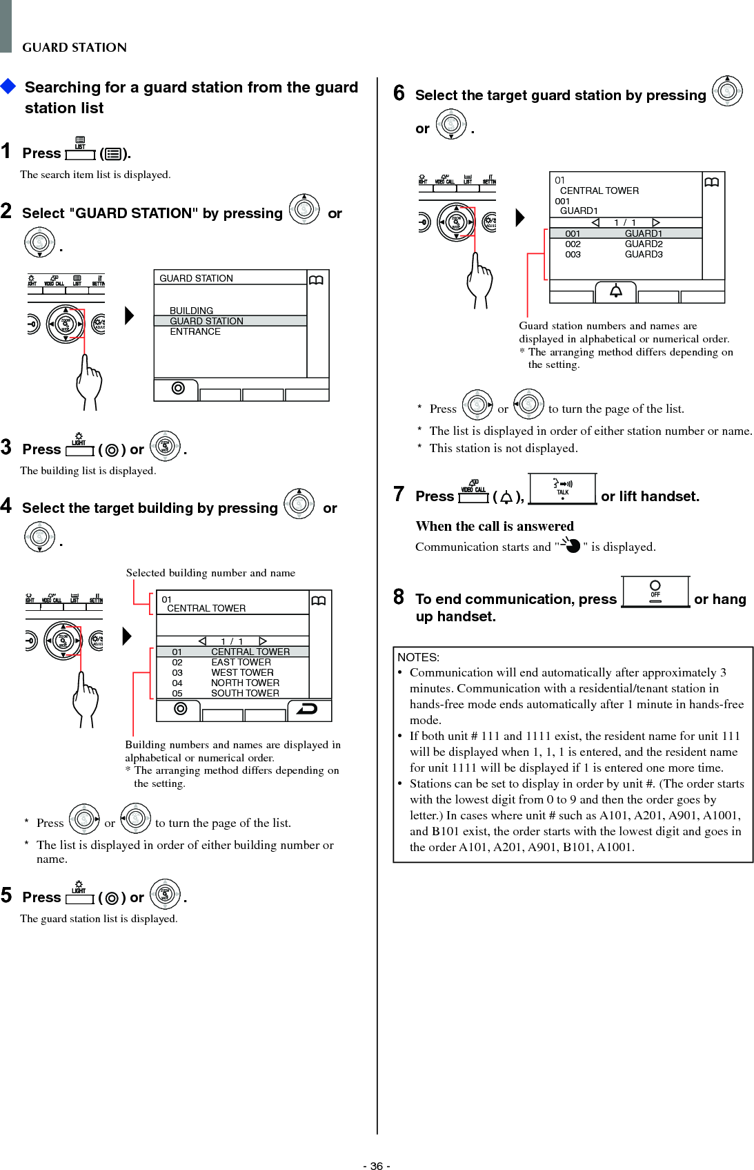 - 36 -GUARD STATION   Searching for a guard station from the guard station list1  Press   ( ).The search item list is displayed.2  Select &quot;GUARD STATION&quot; by pressing WIDEZOOM or WIDEZOOMWIDEZOOM.WIDE ADJUSZOOMGUARD STATIONBUILDINGGUARD STATIONENTRANCE3  Press   ( ) or WIDEZOOMWIDEZOOM.The building list is displayed.4  Select the target building by pressing WIDEZOOM or WIDEZOOMWIDEZOOM.WIDE ADJUSZOOM0102030405CENTRAL TOWEREAST TOWERWEST TOWERNORTH TOWERSOUTH TOWER1 / 101  CENTRAL TOWER*  Press WIDEZOOM or WIDEZOOM to turn the page of the list.*   The list is displayed in order of either building number or name.5  Press   ( ) or WIDEZOOMWIDEZOOM.The guard station list is displayed.6  Select the target guard station by pressing WIDEZOOM or WIDEZOOMWIDEZOOM.WIDE ADJUSZOOM001002003GUARD1GUARD2GUARD31 / 101  CENTRAL TOWER001  GUARD1*  Press WIDEZOOM or WIDEZOOM to turn the page of the list.*   The list is displayed in order of either station number or name.*  This station is not displayed.7  Press   ( ),   or lift handset.When the call is answeredCommunication starts and &quot; &quot; is displayed. 8  To end communication, press   or hang up handset.NOTES:•  Communication will end automatically after approximately 3 minutes. Communication with a residential/tenant station in hands-free mode ends automatically after 1 minute in hands-free mode.•   If both unit # 111 and 1111 exist, the resident name for unit 111 will be displayed when 1, 1, 1 is entered, and the resident name for unit 1111 will be displayed if 1 is entered one more time.•   Stations can be set to display in order by unit #. (The order starts with the lowest digit from 0 to 9 and then the order goes by letter.) In cases where unit # such as A101, A201, A901, A1001, and B101 exist, the order starts with the lowest digit and goes in the order A101, A201, A901, B101, A1001.Selected building number and nameBuilding numbers and names are displayed in alphabetical or numerical order.*  The arranging method differs depending on the setting.Guard station numbers and names are displayed in alphabetical or numerical order.*  The arranging method differs depending on the setting.