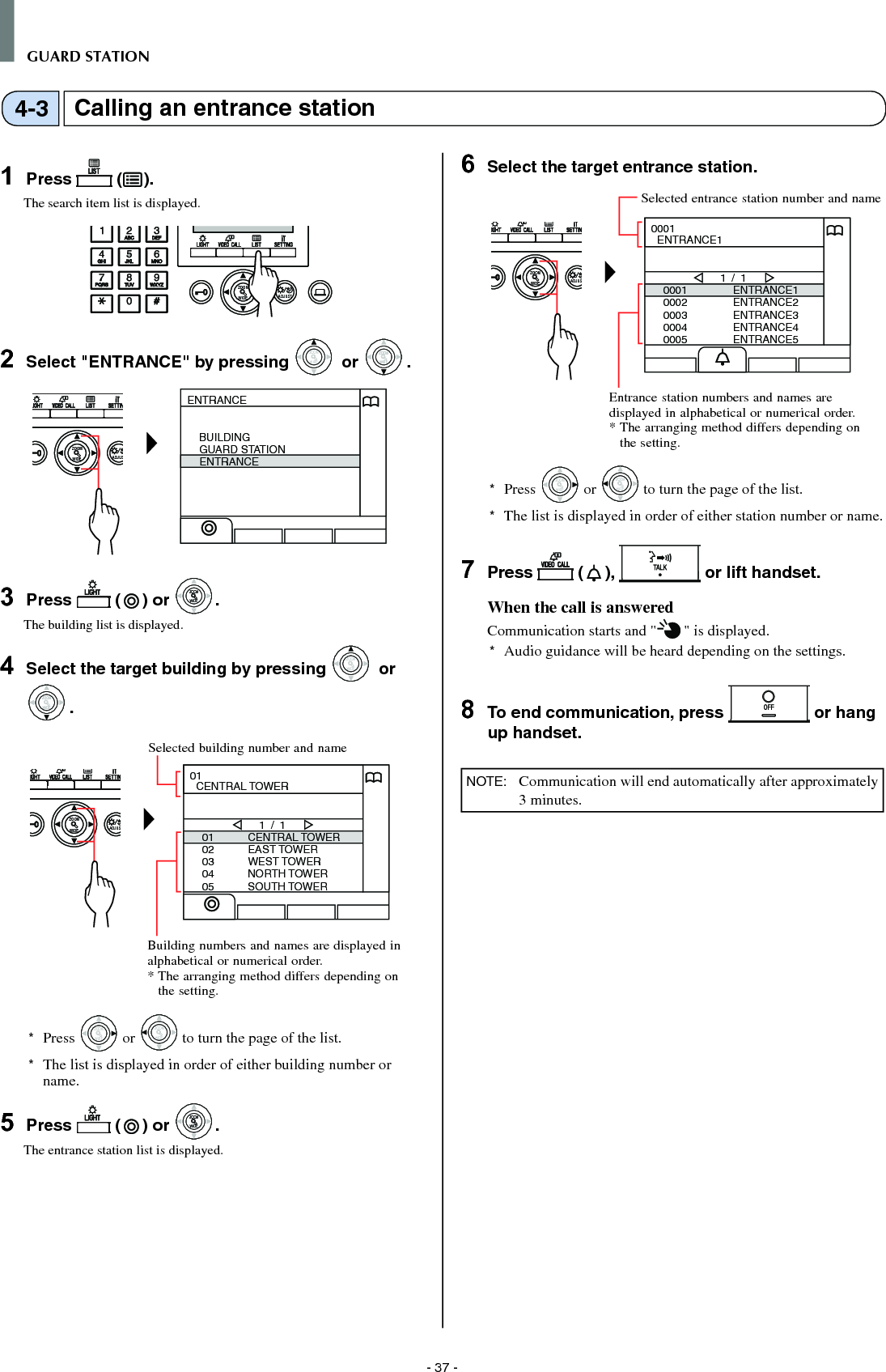 - 37 -GUARD STATIONCalling an entrance station4-31  Press   ( ).The search item list is displayed.WIDE ADJUSTZOOM2  Select &quot;ENTRANCE&quot; by pressing WIDEZOOM or WIDEZOOMWIDEZOOM.WIDE ADJUSZOOMENTRANCEBUILDINGGUARD STATIONENTRANCE3  Press   ( ) or WIDEZOOMWIDEZOOM.The building list is displayed.4  Select the target building by pressing WIDEZOOM or WIDEZOOMWIDEZOOM.WIDE ADJUSZOOM0102030405CENTRAL TOWEREAST TOWERWEST TOWERNORTH TOWERSOUTH TOWER1 / 101  CENTRAL TOWER*  Press WIDEZOOM or WIDEZOOM to turn the page of the list.*   The list is displayed in order of either building number or name.5  Press   ( ) or WIDEZOOMWIDEZOOM.The entrance station list is displayed.6  Select the target entrance station.WIDE ADJUSZOOM00010002000300040005ENTRANCE1ENTRANCE2ENTRANCE3ENTRANCE4ENTRANCE51 / 10001  ENTRANCE1*  Press WIDEZOOM or WIDEZOOM to turn the page of the list.*   The list is displayed in order of either station number or name.7  Press   ( ),   or lift handset.When the call is answeredCommunication starts and &quot; &quot; is displayed. *  Audio guidance will be heard depending on the settings.8  To end communication, press   or hang up handset.NOTE:   Communication will end automatically after approximately 3 minutes.Entrance station numbers and names are displayed in alphabetical or numerical order.*  The arranging method differs depending on the setting.Selected entrance station number and nameSelected building number and nameBuilding numbers and names are displayed in alphabetical or numerical order.*  The arranging method differs depending on the setting.