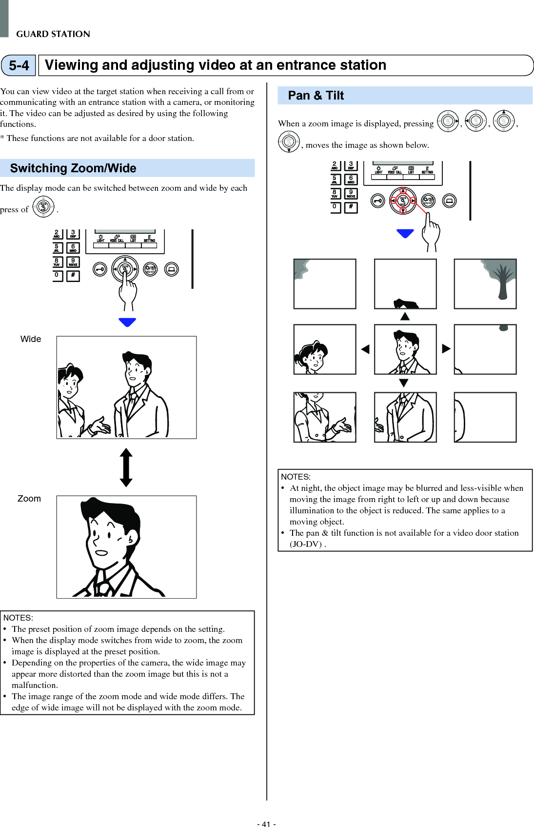 - 41 -GUARD STATIONViewing and adjusting video at an entrance station5-4You can view video at the target station when receiving a call from or communicating with an entrance station with a camera, or monitoring it. The video can be adjusted as desired by using the following functions.*  These functions are not available for a door station.Switching Zoom/WideThe display mode can be switched between zoom and wide by each press of WIDEZOOMWIDEZOOM.WIDE ADJUSTZOOMNOTES:•   The preset position of zoom image depends on the setting.•   When the display mode switches from wide to zoom, the zoom image is displayed at the preset position.•   Depending on the properties of the camera, the wide image may appear more distorted than the zoom image but this is not a malfunction.•  The image range of the zoom mode and wide mode differs. The edge of wide image will not be displayed with the zoom mode.Pan &amp; TiltWhen a zoom image is displayed, pressing WIDEZOOM, WIDEZOOM, WIDEZOOM, WIDEZOOMWIDEZOOM, moves the image as shown below.WIDE ADJUSTZOOMNOTES:  •   At night, the object image may be blurred and less-visible when moving the image from right to left or up and down because illumination to the object is reduced. The same applies to a moving object.•   The pan &amp; tilt function is not available for a video door station (JO-DV) .WideZoom