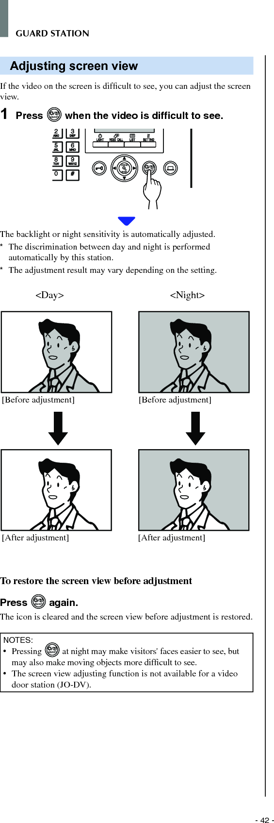 - 42 -GUARD STATIONAdjusting screen viewIf the video on the screen is difﬁ cult to see, you can adjust the screen view.1  Press ADJUST when the video is difﬁ cult to see.WIDE ADJUSTZOOMThe backlight or night sensitivity is automatically adjusted.*  The discrimination between day and night is performed automatically by this station.*  The adjustment result may vary depending on the setting. To restore the screen view before adjustmentPress ADJUST again.The icon is cleared and the screen view before adjustment is restored.NOTES:•  Pressing ADJUST at night may make visitors&apos; faces easier to see, but may also make moving objects more difﬁ cult to see. •   The screen view adjusting function is not available for a video door station (JO-DV).&lt;Day&gt; &lt;Night&gt;[Before adjustment][After adjustment] [After adjustment][Before adjustment]