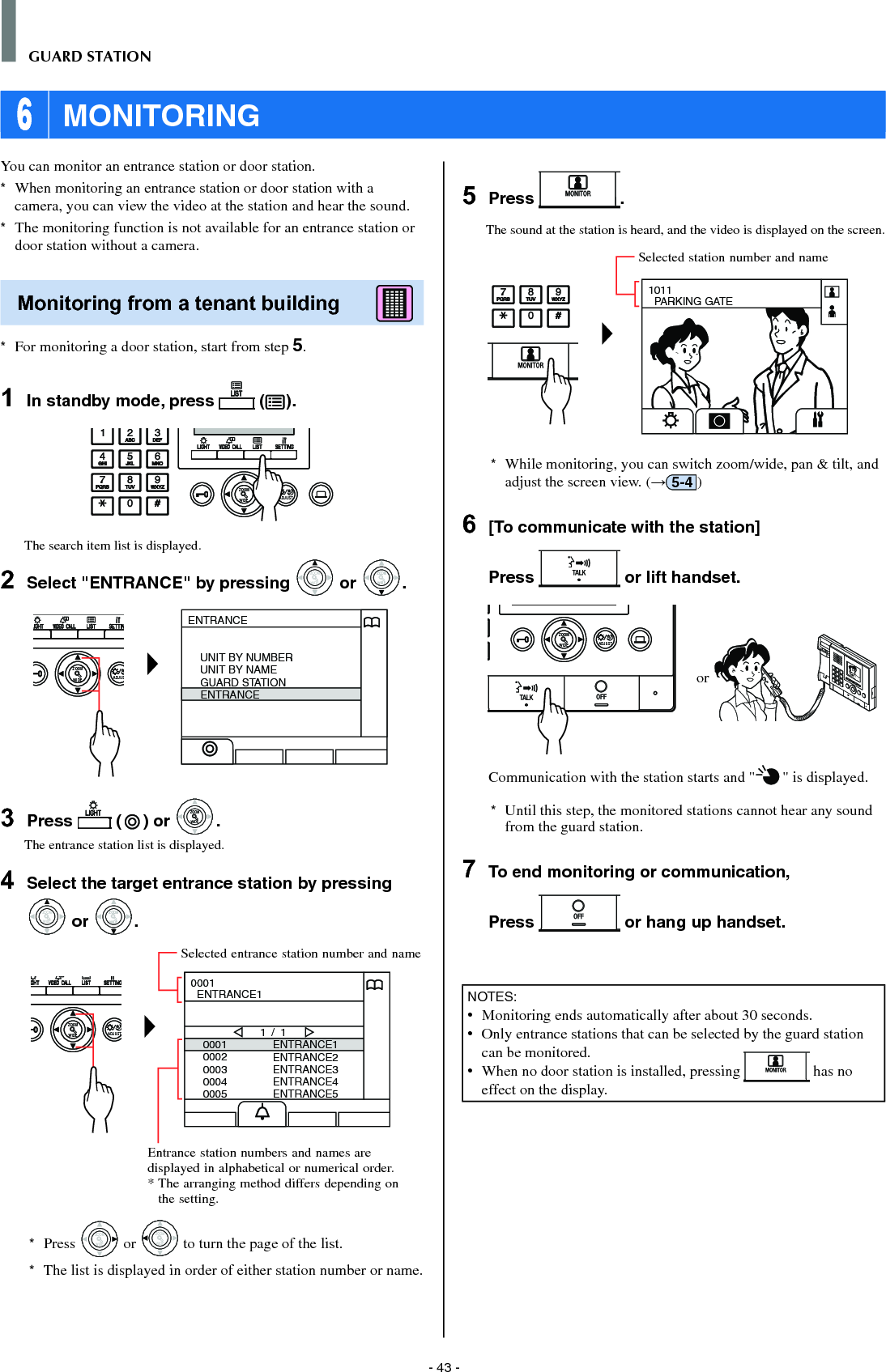 - 43 -GUARD STATION 6 MONITORINGYou can monitor an entrance station or door station.*  When monitoring an entrance station or door station with a camera, you can view the video at the station and hear the sound. *  The monitoring function is not available for an entrance station or door station without a camera. Monitoring from a tenant building      *  For monitoring a door station, start from step 5.1  In standby mode, press   ( ).WIDE ADJUSTZOOMThe search item list is displayed.2  Select &quot;ENTRANCE&quot; by pressing WIDEZOOM or WIDEZOOMWIDEZOOM.WIDE ADJUSZOOMENTRANCEUNIT BY NUMBERUNIT BY NAMEGUARD STATIONENTRANCE3  Press   ( ) or WIDEZOOMWIDEZOOM.The entrance station list is displayed.4  Select the target entrance station by pressing WIDEZOOM or WIDEZOOMWIDEZOOM.WIDE ADJUSTZOOM00010002000300040005ENTRANCE1ENTRANCE2ENTRANCE3ENTRANCE4ENTRANCE51 / 10001  ENTRANCE1*  Press WIDEZOOM or WIDEZOOM to turn the page of the list.*   The list is displayed in order of either station number or name.5  Press  .The sound at the station is heard, and the video is displayed on the screen.1011  PARKING GATE*  While monitoring, you can switch zoom/wide, pan &amp; tilt, and adjust the screen view. (→5-4 )6  [To communicate with the station]Press   or lift handset.WIDE ADJUSTZOOM or Communication with the station starts and &quot; &quot; is displayed. *  Until this step, the monitored stations cannot hear any sound from the guard station.7  To end monitoring or communication,Press   or hang up handset.NOTES:•   Monitoring ends automatically after about 30 seconds.•   Only entrance stations that can be selected by the guard station can be monitored.•   When no door station is installed, pressing   has no effect on the display.Entrance station numbers and names are displayed in alphabetical or numerical order.*  The arranging method differs depending on the setting.Selected entrance station number and nameSelected station number and name
