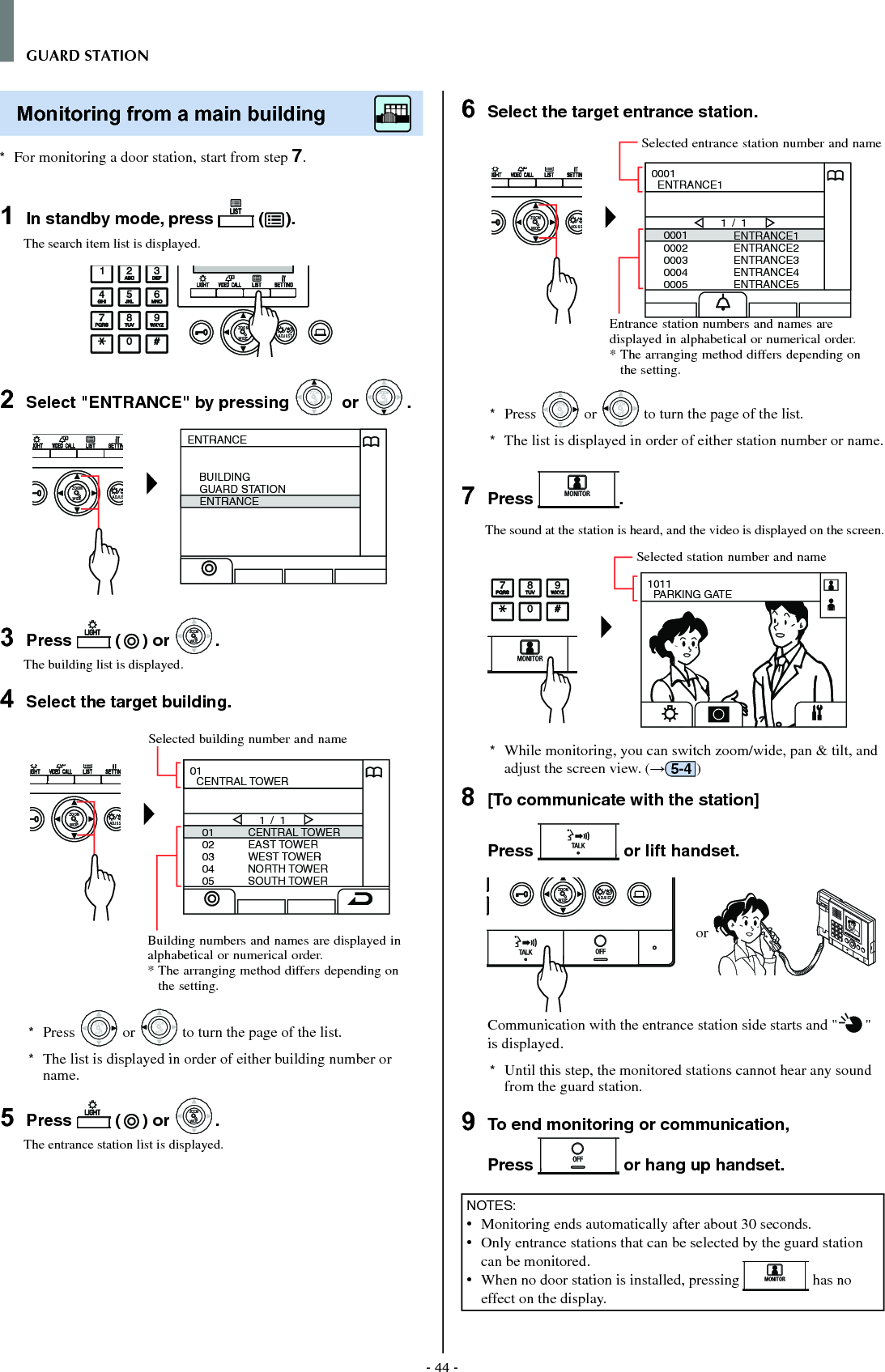 - 44 -GUARD STATIONMonitoring from a main building        *  For monitoring a door station, start from step 7.1  In standby mode, press   ( ).The search item list is displayed.WIDE ADJUSTZOOM2  Select &quot;ENTRANCE&quot; by pressing WIDEZOOM or WIDEZOOMWIDEZOOM.WIDE ADJUSZOOMENTRANCEBUILDINGGUARD STATIONENTRANCE3  Press   ( ) or WIDEZOOMWIDEZOOM.The building list is displayed.4  Select the target building.WIDE ADJUSZOOM0102030405CENTRAL TOWEREAST TOWERWEST TOWERNORTH TOWERSOUTH TOWER1 / 101  CENTRAL TOWER*  Press WIDEZOOM or WIDEZOOM to turn the page of the list.*   The list is displayed in order of either building number or name.5  Press   ( ) or WIDEZOOMWIDEZOOM.The entrance station list is displayed.6  Select the target entrance station.WIDE ADJUSZOOM00010002000300040005ENTRANCE1ENTRANCE2ENTRANCE3ENTRANCE4ENTRANCE51 / 10001  ENTRANCE1*  Press WIDEZOOM or WIDEZOOM to turn the page of the list.*   The list is displayed in order of either station number or name.7  Press  .The sound at the station is heard, and the video is displayed on the screen.1011  PARKING GATE*  While monitoring, you can switch zoom/wide, pan &amp; tilt, and adjust the screen view. (→5-4 )8  [To communicate with the station]Press   or lift handset.WIDE ADJUSTZOOM or Communication with the entrance station side starts and &quot; &quot; is displayed. *  Until this step, the monitored stations cannot hear any sound from the guard station.9  To end monitoring or communication,Press   or hang up handset.NOTES:•   Monitoring ends automatically after about 30 seconds.•   Only entrance stations that can be selected by the guard station can be monitored.•   When no door station is installed, pressing   has no effect on the display.Entrance station numbers and names are displayed in alphabetical or numerical order.*  The arranging method differs depending on the setting.Selected entrance station number and nameSelected building number and nameBuilding numbers and names are displayed in alphabetical or numerical order.*  The arranging method differs depending on the setting.Selected station number and name