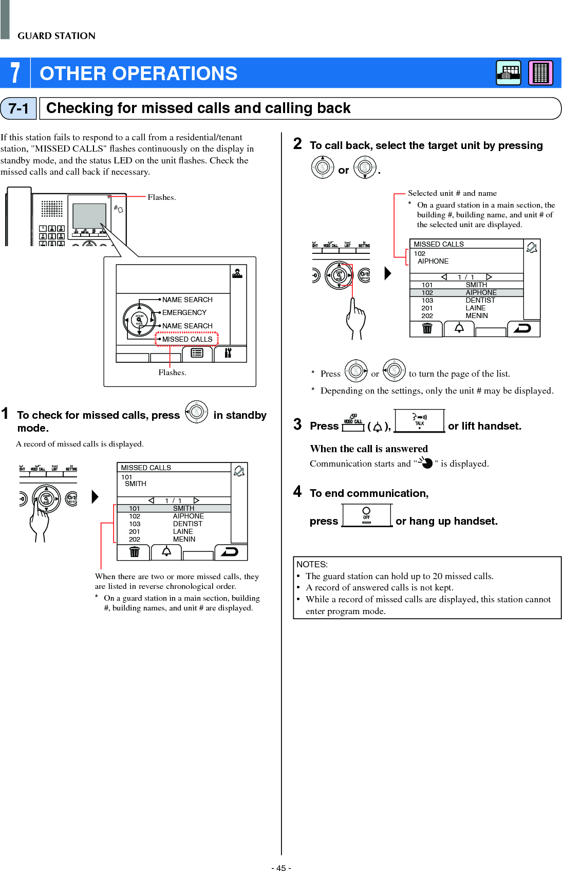 - 45 -GUARD STATIONChecking for missed calls and calling back7-1If this station fails to respond to a call from a residential/tenant station, &quot;MISSED CALLS&quot; ﬂ ashes continuously on the display in standby mode, and the status LED on the unit ﬂ ashes. Check the missed calls and call back if necessary.ZOOM1  To check for missed calls, press WIDEZOOM in standby mode.A record of missed calls is displayed.WIDE ADJUSTZOOM101102103201202SMITHAIPHONEDENTISTLAINEMENIN1 / 1101  SMITHMISSED CALLS2  To call back, select the target unit by pressing WIDEZOOM or WIDEZOOMWIDEZOOM.WIDE ADJUSTZOOM101102103201202SMITHAIPHONEDENTISTLAINEMENIN1 / 1102  AIPHONEMISSED CALLS*  Press WIDEZOOM or WIDEZOOM to turn the page of the list.*  Depending on the settings, only the unit # may be displayed.3  Press   ( ),   or lift handset.When the call is answeredCommunication starts and &quot; &quot; is displayed. 4  To end communication,press   or hang up handset.NOTES:•  The guard station can hold up to 20 missed calls.•   A record of answered calls is not kept.•  While a record of missed calls are displayed, this station cannot enter program mode.Selected unit # and name*  On a guard station in a main section, the building #, building name, and unit # of the selected unit are displayed.When there are two or more missed calls, they are listed in reverse chronological order.*  On a guard station in a main section, building #, building names, and unit # are displayed. 7 OTHER OPERATIONSZOOMWIDENAME SEARCHEMERGENCYNAME SEARCHMISSED CALLSFlashes.Flashes.