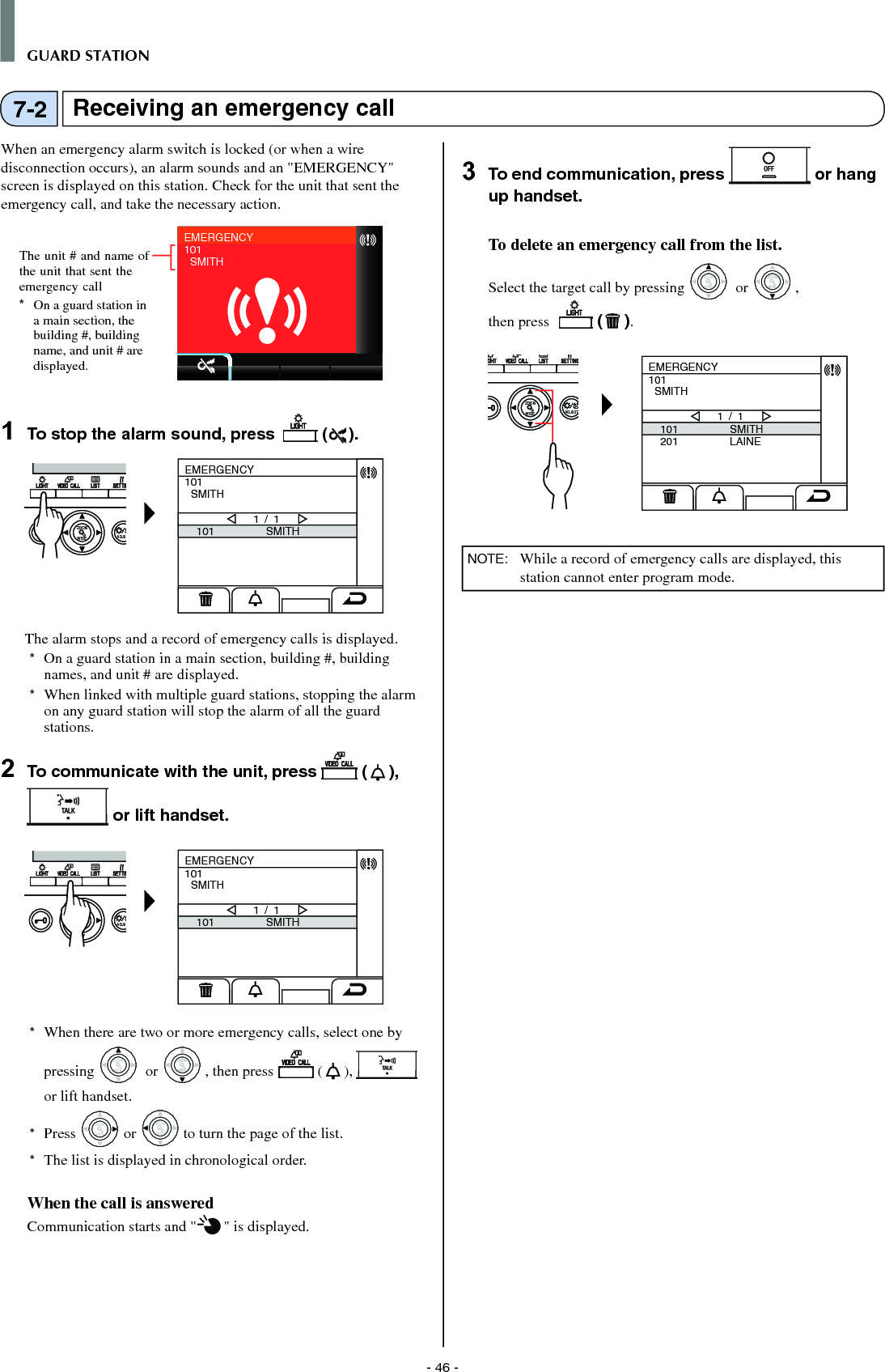 - 46 -GUARD STATIONReceiving an emergency call7-2When an emergency alarm switch is locked (or when a wire disconnection occurs), an alarm sounds and an &quot;EMERGENCY&quot; screen is displayed on this station. Check for the unit that sent the emergency call, and take the necessary action.EMERGENCY101  SMITH1  To stop the alarm sound, press   ( ).WIDE ADJUZOOMEMERGENCY101  SMITH101 SMITH1 / 1The alarm stops and a record of emergency calls is displayed.*  On a guard station in a main section, building #, building names, and unit # are displayed. *  When linked with multiple guard stations, stopping the alarm on any guard station will stop the alarm of all the guard stations. 2  To communicate with the unit, press   ( ),  or lift handset.WIDE ADJUZOOMEMERGENCY101  SMITH101 SMITH1 / 1*  When there are two or more emergency calls, select one by pressing WIDEZOOM or WIDEZOOMWIDEZOOM, then press  ( ),   or lift handset.*  Press WIDEZOOM or WIDEZOOM to turn the page of the list.*   The list is displayed in chronological order.When the call is answeredCommunication starts and &quot; &quot; is displayed.  3  To end communication, press   or hang up handset.To delete an emergency call from the list.Select the target call by pressing WIDEZOOM or WIDEZOOMWIDEZOOM, then press    ( ). WIDE ADJUSTZOOMEMERGENCY101  SMITH101201SMITHLAINE1 / 1 NOTE:  While a record of emergency calls are displayed, this station cannot enter program mode.The unit # and name of the unit that sent the emergency call*  On a guard station in a main section, the building #, building name, and unit # are displayed.