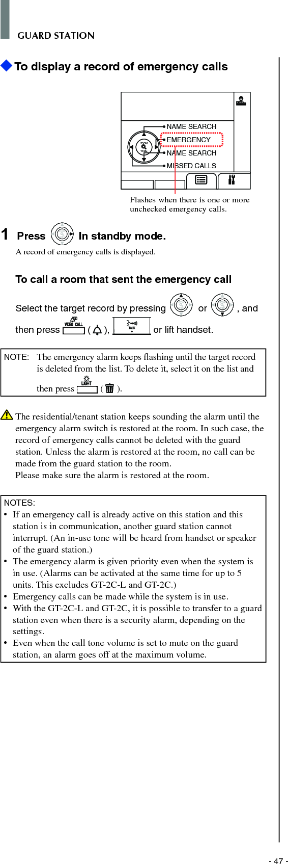 - 47 -GUARD STATION To display a record of emergency callsZOOMWIDENAME SEARCHEMERGENCYNAME SEARCHMISSED CALLS1  Press WIDEZOOM In standby mode.A record of emergency calls is displayed.To call a room that sent the emergency callSelect the target record by pressing WIDEZOOM or WIDEZOOMWIDEZOOM, and then press   ( ),   or lift handset.NOTE:  The emergency alarm keeps ﬂ ashing until the target record is deleted from the list. To delete it, select it on the list and then press   ( ).   The residential/tenant station keeps sounding the alarm until the emergency alarm switch is restored at the room. In such case, the record of emergency calls cannot be deleted with the guard station. Unless the alarm is restored at the room, no call can be made from the guard station to the room. Please make sure the alarm is restored at the room.NOTES:•   If an emergency call is already active on this station and this station is in communication, another guard station cannot interrupt. (An in-use tone will be heard from handset or speaker of the guard station.)•  The emergency alarm is given priority even when the system is in use. (Alarms can be activated at the same time for up to 5 units. This excludes GT-2C-L and GT-2C.)•  Emergency calls can be made while the system is in use.•  With the GT-2C-L and GT-2C, it is possible to transfer to a guard station even when there is a security alarm, depending on the settings.•  Even when the call tone volume is set to mute on the guard station, an alarm goes off at the maximum volume.Flashes when there is one or more unchecked emergency calls.