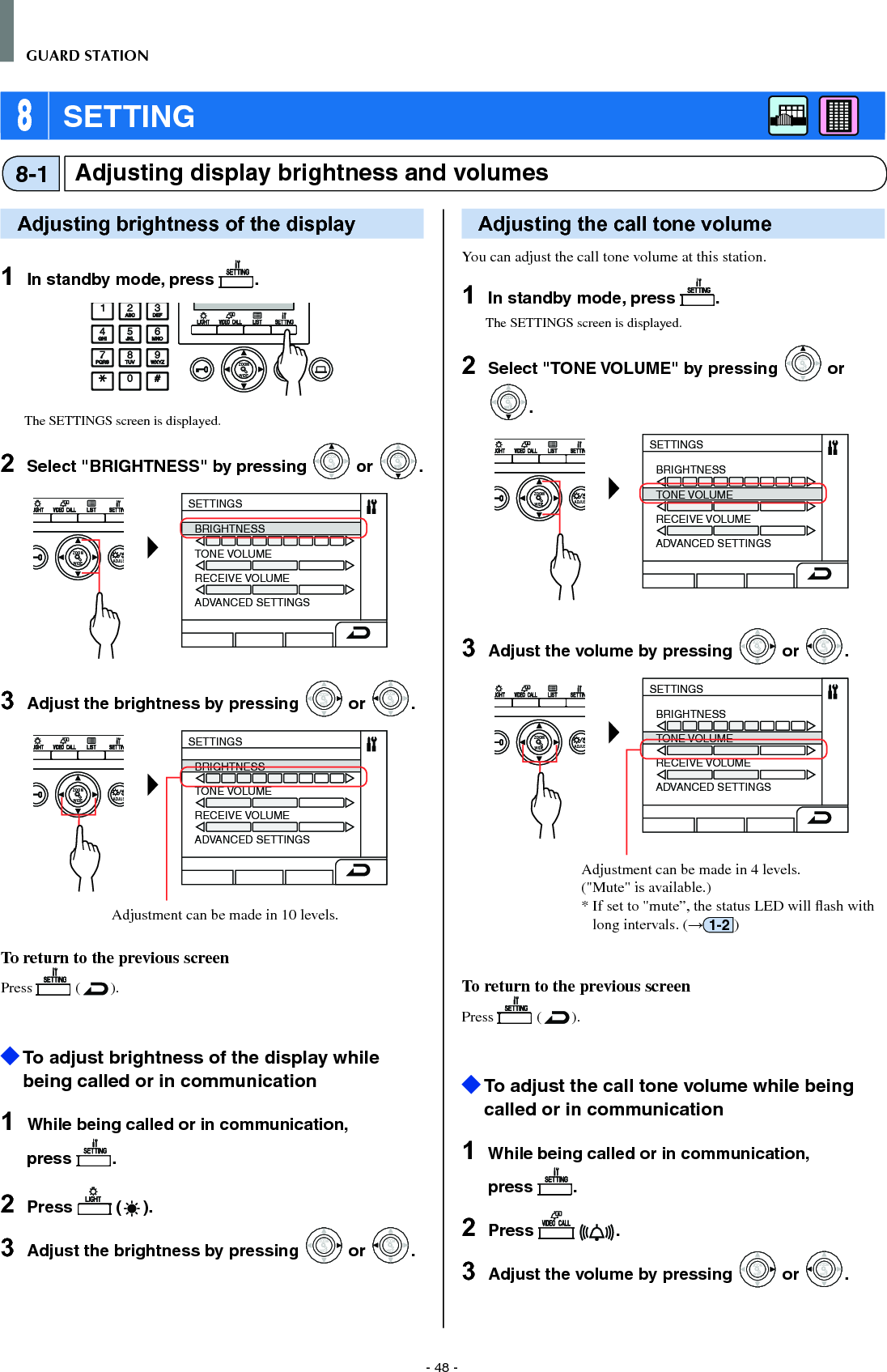 - 48 -GUARD STATION 8 SETTINGAdjusting display brightness and volumes8-1Adjusting brightness of the display1  In standby mode, press  .WIDE ADJUSTZOOMThe SETTINGS screen is displayed.2  Select &quot;BRIGHTNESS&quot; by pressing WIDEZOOM or WIDEZOOMWIDEZOOM.WIDE ADJUSZOOMSETTINGSBRIGHTNESSTONE VOLUMERECEIVE VOLUMEADVANCED SETTINGS3  Adjust the brightness by pressing WIDEZOOM or WIDEZOOM.WIDE ADJUSZOOMSETTINGSBRIGHTNESSTONE VOLUMERECEIVE VOLUMEADVANCED SETTINGSAdjustment can be made in 10 levels. To return to the previous screenPress   ( ).  To adjust brightness of the display while being called or in communication1  While being called or in communication, press  .2  Press   ( ).3  Adjust the brightness by pressing WIDEZOOM or WIDEZOOM.Adjusting the call tone volumeYou can adjust the call tone volume at this station.1  In standby mode, press  .The SETTINGS screen is displayed.2  Select &quot;TONE VOLUME&quot; by pressing WIDEZOOM or WIDEZOOMWIDEZOOM.WIDE ADJUSZOOMSETTINGSBRIGHTNESSTONE VOLUMERECEIVE VOLUMEADVANCED SETTINGS3  Adjust the volume by pressing WIDEZOOM or WIDEZOOM.WIDE ADJUSZOOMSETTINGSBRIGHTNESSTONE VOLUMERECEIVE VOLUMEADVANCED SETTINGSAdjustment can be made in 4 levels. (&quot;Mute&quot; is available.)*  If set to &quot;mute”, the status LED will ﬂ ash with long intervals. (→1-2 )To return to the previous screenPress   ( ).  To adjust the call tone volume while being called or in communication1  While being called or in communication, press  .2  Press    .3  Adjust the volume by pressing WIDEZOOM or WIDEZOOM.