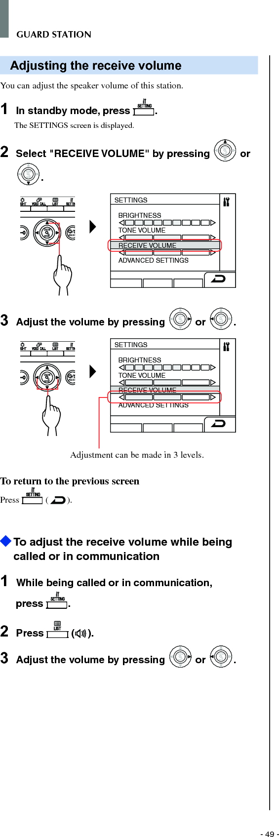 - 49 -GUARD STATIONAdjusting the receive volumeYou can adjust the speaker volume of this station.1  In standby mode, press  .The SETTINGS screen is displayed.2  Select &quot;RECEIVE VOLUME&quot; by pressing WIDEZOOM or WIDEZOOMWIDEZOOM.WIDE ADJUSZOOMSETTINGSBRIGHTNESSTONE VOLUMERECEIVE VOLUMEADVANCED SETTINGS3  Adjust the volume by pressing WIDEZOOM or WIDEZOOM.WIDE ADJUSZOOMSETTINGSBRIGHTNESSTONE VOLUMERECEIVE VOLUMEADVANCED SETTINGSAdjustment can be made in 3 levels. To return to the previous screenPress   ( ).  To adjust the receive volume while being called or in communication1  While being called or in communication, press  .2  Press   ( ).3  Adjust the volume by pressing WIDEZOOM or WIDEZOOM.