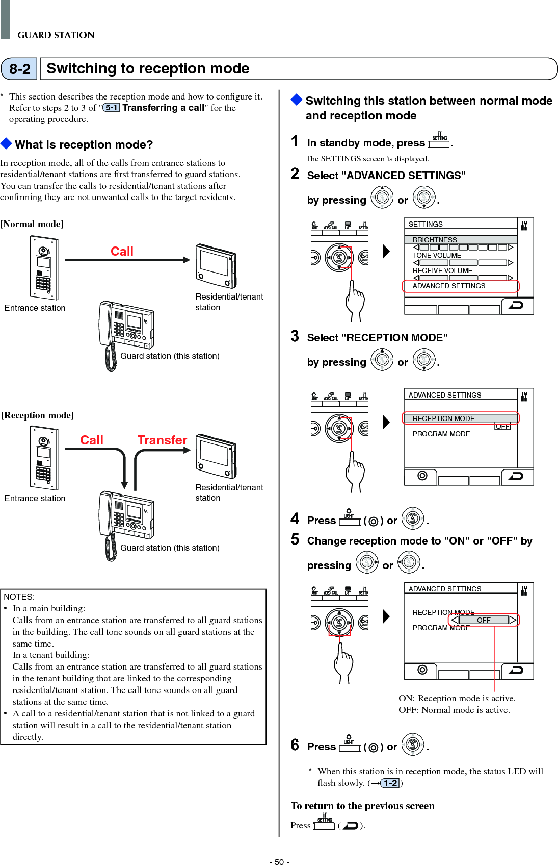 - 50 -GUARD STATION*  This section describes the reception mode and how to conﬁ gure it. Refer to steps 2 to 3 of &quot; 5-1  Transferring a call&quot; for the operating procedure. What is reception mode?In reception mode, all of the calls from entrance stations to residential/tenant stations are ﬁ rst transferred to guard stations. You can transfer the calls to residential/tenant stations after conﬁ rming they are not unwanted calls to the target residents.[Normal mode]NOTES:•  In a main building:   Calls from an entrance station are transferred to all guard stations in the building. The call tone sounds on all guard stations at the same time.  In a tenant building:   Calls from an entrance station are transferred to all guard stations in the tenant building that are linked to the corresponding residential/tenant station. The call tone sounds on all guard stations at the same time.•  A call to a residential/tenant station that is not linked to a guard station will result in a call to the residential/tenant station directly.  Switching this station between normal mode and reception mode1  In standby mode, press  .The SETTINGS screen is displayed.2  Select &quot;ADVANCED SETTINGS&quot; by pressing WIDEZOOM or WIDEZOOMWIDEZOOM.WIDE ADJUSZOOMSETTINGSBRIGHTNESSTONE VOLUMERECEIVE VOLUMEADVANCED SETTINGS3  Select &quot;RECEPTION MODE&quot; by pressing WIDEZOOM or WIDEZOOMWIDEZOOM.WIDE ADJUSZOOMADVANCED SETTINGSRECEPTION MODE                                            OFFPROGRAM MODE4  Press   ( ) or WIDEZOOMWIDEZOOM.5  Change reception mode to &quot;ON&quot; or &quot;OFF&quot; by pressing WIDEZOOM or WIDEZOOM.WIDE ADJUSZOOMADVANCED SETTINGSRECEPTION MODE                                  OFFPROGRAM MODEON: Reception mode is active. OFF: Normal mode is active. 6  Press   ( ) or WIDEZOOMWIDEZOOM.*  When this station is in reception mode, the status LED will ﬂ ash slowly. (→1-2 )To return to the previous screenPress   ( ).Switching to reception mode8-2Residential/tenant stationResidential/tenant stationEntrance stationCallCall TransferEntrance station[Reception mode]Guard station (this station)Guard station (this station)