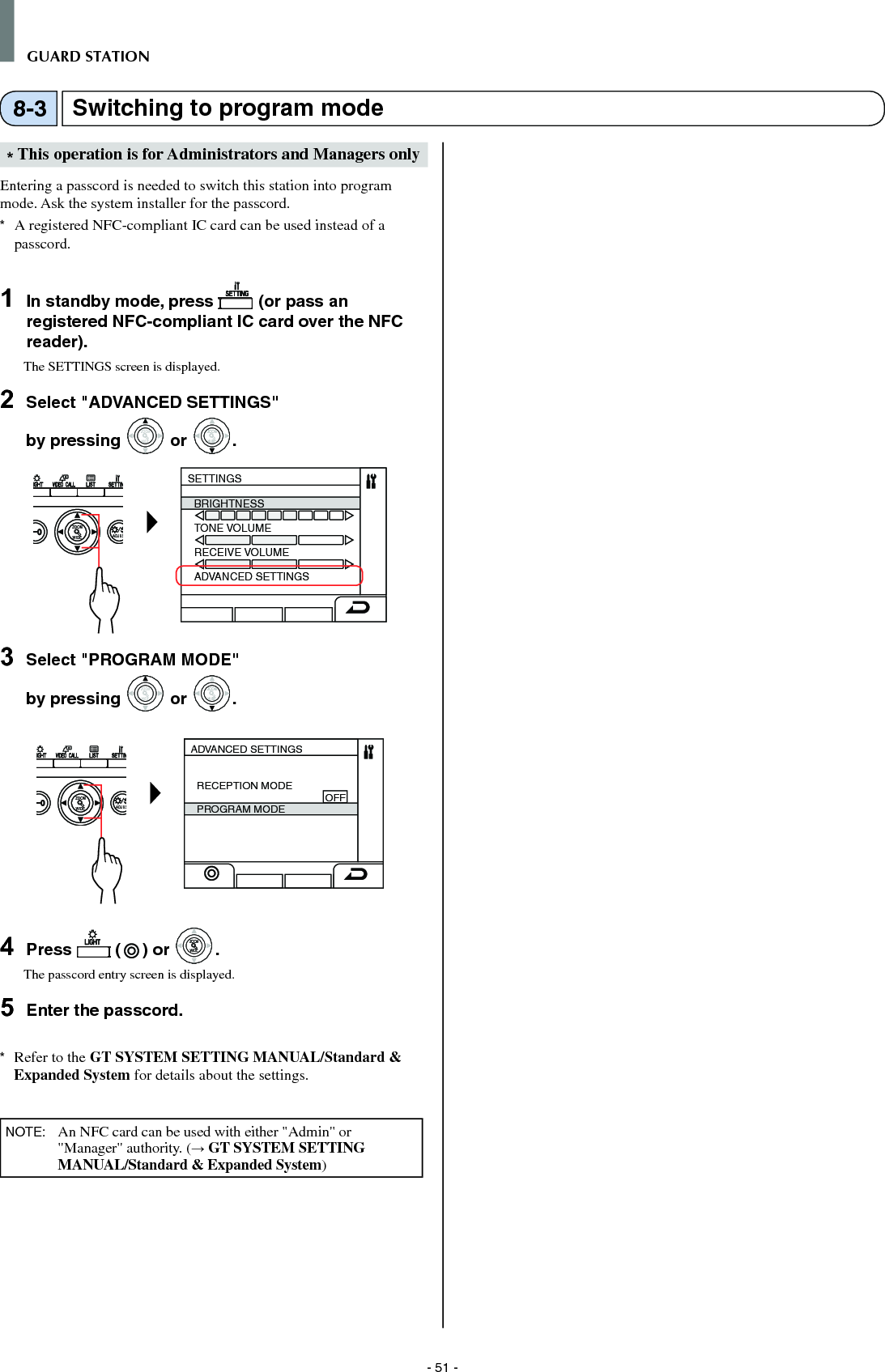 - 51 -GUARD STATION* This operation is for Administrators and Managers onlyEntering a passcord is needed to switch this station into program mode. Ask the system installer for the passcord.*  A registered NFC-compliant IC card can be used instead of a passcord.1  In standby mode, press   (or pass an registered NFC-compliant IC card over the NFC reader).The SETTINGS screen is displayed.2  Select &quot;ADVANCED SETTINGS&quot; by pressing WIDEZOOM or WIDEZOOMWIDEZOOM.WIDE ADJUSZOOMSETTINGSBRIGHTNESSTONE VOLUMERECEIVE VOLUMEADVANCED SETTINGS3  Select &quot;PROGRAM MODE&quot; by pressing WIDEZOOM or WIDEZOOMWIDEZOOM.WIDE ADJUSZOOMADVANCED SETTINGSRECEPTION MODE                                            OFFPROGRAM MODE4  Press   ( ) or WIDEZOOMWIDEZOOM.The passcord entry screen is displayed.5  Enter the passcord. *  Refer to the GT SYSTEM SETTING MANUAL/Standard &amp; Expanded System for details about the settings.NOTE:   An NFC card can be used with either &quot;Admin&quot; or &quot;Manager&quot; authority. (→ GT SYSTEM SETTING MANUAL/Standard &amp; Expanded System)Switching to program mode8-3
