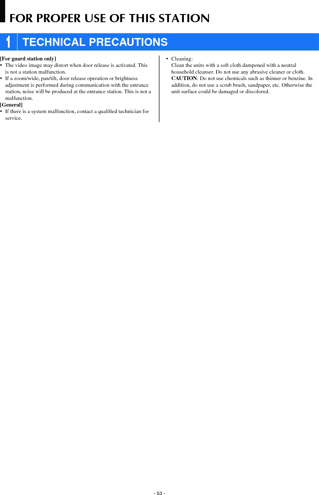 - 53 -[For guard station only]•  The video image may distort when door release is activated. This is not a station malfunction.•  If a zoom/wide, pan/tilt, door release operation or brightness adjustment is performed during communication with the entrance station, noise will be produced at the entrance station. This is not a malfunction.[General]•  If there is a system malfunction, contact a qualiﬁ ed technician for service.• Cleaning:   Clean the units with a soft cloth dampened with a neutral household cleanser. Do not use any abrasive cleaner or cloth. CAUTION: Do not use chemicals such as thinner or benzine. In addition, do not use a scrub brush, sandpaper, etc. Otherwise the unit surface could be damaged or discolored. 1 TECHNICAL PRECAUTIONSFOR PROPER USE OF THIS STATION