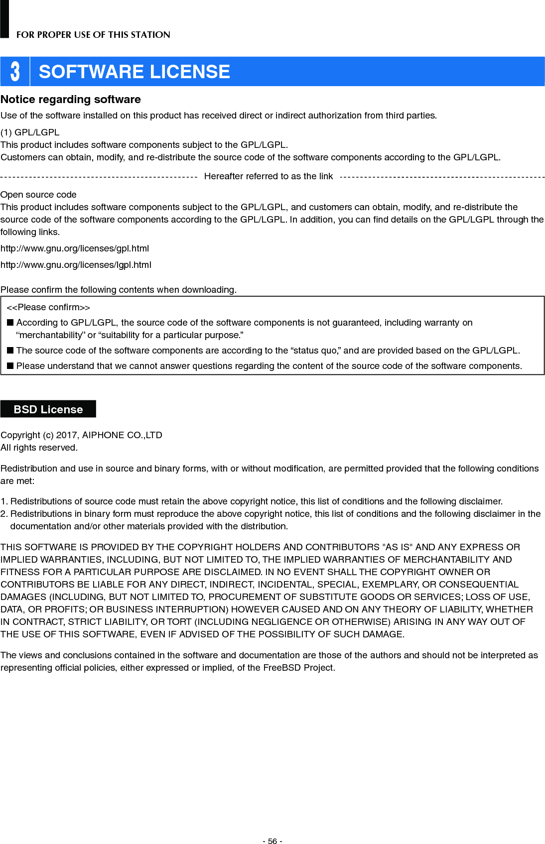 - 56 -FOR PROPER USE OF THIS STATION 3 SOFTWARE LICENSENotice regarding softwareUse of the software installed on this product has received direct or indirect authorization from third parties.(1) GPL/LGPLThis product includes software components subject to the GPL/LGPL.Customers can obtain, modify, and re-distribute the source code of the software components according to the GPL/LGPL.Open source codeThis product includes software components subject to the GPL/LGPL, and customers can obtain, modify, and re-distribute the source code of the software components according to the GPL/LGPL. In addition, you can ﬁ nd details on the GPL/LGPL through the following links.http://www.gnu.org/licenses/gpl.htmlhttp://www.gnu.org/licenses/lgpl.htmlPlease conﬁ rm the following contents when downloading.&lt;&lt;Please conﬁ rm&gt;&gt;■  According to GPL/LGPL, the source code of the software components is not guaranteed, including warranty on “merchantability” or “suitability for a particular purpose.”■  The source code of the software components are according to the “status quo,” and are provided based on the GPL/LGPL.■  Please understand that we cannot answer questions regarding the content of the source code of the software components.BSD LicenseCopyright (c) 2017, AIPHONE CO.,LTDAll rights reserved.Redistribution and use in source and binary forms, with or without modiﬁ cation, are permitted provided that the following conditions are met: 1.  Redistributions of source code must retain the above copyright notice, this list of conditions and the following disclaimer. 2.  Redistributions in binary form must reproduce the above copyright notice, this list of conditions and the following disclaimer in the documentation and/or other materials provided with the distribution. THIS SOFTWARE IS PROVIDED BY THE COPYRIGHT HOLDERS AND CONTRIBUTORS &quot;AS IS&quot; AND ANY EXPRESS OR IMPLIED WARRANTIES, INCLUDING, BUT NOT LIMITED TO, THE IMPLIED WARRANTIES OF MERCHANTABILITY AND FITNESS FOR A PARTICULAR PURPOSE ARE DISCLAIMED. IN NO EVENT SHALL THE COPYRIGHT OWNER OR CONTRIBUTORS BE LIABLE FOR ANY DIRECT, INDIRECT, INCIDENTAL, SPECIAL, EXEMPLARY, OR CONSEQUENTIAL DAMAGES (INCLUDING, BUT NOT LIMITED TO, PROCUREMENT OF SUBSTITUTE GOODS OR SERVICES; LOSS OF USE, DATA, OR PROFITS; OR BUSINESS INTERRUPTION) HOWEVER CAUSED AND ON ANY THEORY OF LIABILITY, WHETHER IN CONTRACT, STRICT LIABILITY, OR TORT (INCLUDING NEGLIGENCE OR OTHERWISE) ARISING IN ANY WAY OUT OF THE USE OF THIS SOFTWARE, EVEN IF ADVISED OF THE POSSIBILITY OF SUCH DAMAGE.The views and conclusions contained in the software and documentation are those of the authors and should not be interpreted as representing ofﬁ cial policies, either expressed or implied, of the FreeBSD Project.Hereafter referred to as the link