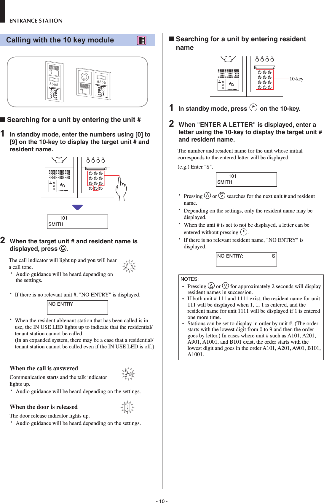 - 10 -ENTRANCE STATIONCalling with the 10 key module           ■  Searching for a unit by entering the unit #1  In standby mode, enter the numbers using [0] to [9] on the 10-key to display the target unit # and resident name.2BAC3EDF5KJL8UTV4HGI6NMO109YXWZ7RQPS       101SMITH2  When the target unit # and resident name is displayed, press  .The call indicator will light up and you will hear a call tone. *  Audio guidance will be heard depending on the settings.*  If there is no relevant unit #, &quot;NO ENTRY&quot; is displayed.NO ENTRY*  When the residential/tenant station that has been called is in use, the IN USE LED lights up to indicate that the residential/tenant station cannot be called. (In an expanded system, there may be a case that a residential/tenant station cannot be called even if the IN USE LED is off.)When the call is answeredCommunication starts and the talk indicator lights up. *  Audio guidance will be heard depending on the settings.When the door is releasedThe door release indicator lights up. *  Audio guidance will be heard depending on the settings.■  Searching for a unit by entering resident name2BAC3EDF5KJL8UTV4HGI6NMO109YXWZ7RQPS1  In standby mode, press   on the 10-key.2  When &quot;ENTER A LETTER&quot; is displayed, enter a letter using the 10-key to display the target unit # and resident name.The number and resident name for the unit whose initial corresponds to the entered letter will be displayed.(e.g.) Enter &quot;S&quot;.       101SMITH*  Pressing   or   searches for the next unit # and resident name.*  Depending on the settings, only the resident name may be displayed.*  When the unit # is set to not be displayed, a letter can be entered without pressing  .*  If there is no relevant resident name, &quot;NO ENTRY&quot; is displayed.NO ENTRY:                  SNOTES: •  Pressing   or   for approximately 2 seconds will display resident names in succession.•  If both unit # 111 and 1111 exist, the resident name for unit 111 will be displayed when 1, 1, 1 is entered, and the resident name for unit 1111 will be displayed if 1 is entered one more time.•  Stations can be set to display in order by unit #. (The order starts with the lowest digit from 0 to 9 and then the order goes by letter.) In cases where unit # such as A101, A201, A901, A1001, and B101 exist, the order starts with the lowest digit and goes in the order A101, A201, A901, B101, A1001.10-key