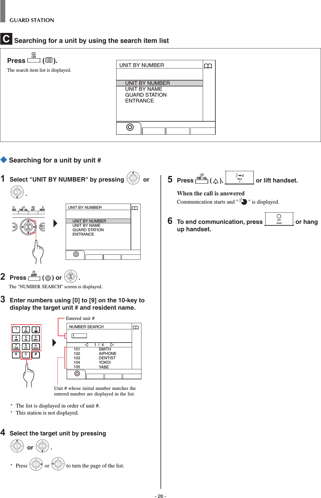 - 26 -GUARD STATION Searching for a unit by unit #1  Select &quot;UNIT BY NUMBER&quot; by pressing WIDEZOOM or WIDEZOOMWIDEZOOM.WIDE ADJUSZOOMUNIT BY NUMBERUNIT BY NUMBERUNIT BY NAMEGUARD STATIONENTRANCE2  Press   ( ) or WIDEZOOMWIDEZOOM.The &quot;NUMBER SEARCH&quot; screen is displayed.3  Enter numbers using [0] to [9] on the 10-key to display the target unit # and resident name.NUMBER SEARCH101102103104105SMITHAIPHONEDENTISTYOKOIYABE1 / 41*   The list is displayed in order of unit #.*  This station is not displayed.4  Select the target unit by pressing WIDEZOOM or WIDEZOOMWIDEZOOM.*  Press WIDEZOOM or WIDEZOOM to turn the page of the list.5  Press   ( ),   or lift handset.When the call is answeredCommunication starts and &quot; &quot; is displayed. 6  To end communication, press   or hang up handset.Entered unit #Unit # whose initial number matches the entered number are displayed in the list.C  Searching for a unit by using the search item list Press   ( ).The search item list is displayed.UNIT BY NUMBERUNIT BY NUMBERUNIT BY NAMEGUARD STATIONENTRANCE