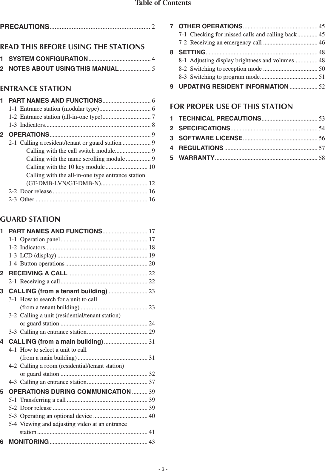 - 3 -PRECAUTIONS ........................................................... 2READ THIS BEFORE USING THE STATIONS1 SYSTEM CONFIGURATION ........................................ 42  NOTES ABOUT USING THIS MANUAL .................... 5ENTRANCE STATION1  PART NAMES AND FUNCTIONS ............................... 61-1  Entrance station (modular type) ................................. 61-2  Entrance station (all-in-one type) ............................... 71-3  Indicators .................................................................... 82 OPERATIONS ................................................................. 92-1  Calling a resident/tenant or guard station .................. 9Calling with the call switch module....................... 9Calling with the name scrolling module ................ 9Calling with the 10 key module ........................... 10Calling with the all-in-one type entrance station (GT-DMB-LVN/GT-DMB-N) .............................. 122-2  Door release ............................................................. 162-3  Other ........................................................................ 16GUARD STATION1  PART NAMES AND FUNCTIONS ............................. 171-1  Operation panel ........................................................ 171-2  Indicators .................................................................. 181-3  LCD (display) .......................................................... 191-4  Button operations ..................................................... 202  RECEIVING A CALL ................................................... 222-1  Receiving a call ........................................................ 223  CALLING (from a tenant building) ......................... 233-1   How to search for a unit to call (from a tenant building) ........................................... 233-2   Calling a unit (residential/tenant station) or guard station ........................................................ 243-3  Calling an entrance station ....................................... 294  CALLING (from a main building) ............................ 314-1   How to select a unit to call (from a main building) ............................................. 314-2   Calling a room (residential/tenant station) or guard station ........................................................ 324-3  Calling an entrance station ....................................... 375  OPERATIONS DURING COMMUNICATION .......... 395-1  Transferring a call .................................................... 395-2  Door release ............................................................. 395-3  Operating an optional device ................................... 405-4   Viewing and adjusting video at an entrance station ....................................................................... 416 MONITORING ............................................................... 437 OTHER OPERATIONS ................................................ 457-1  Checking for missed calls and calling back ............. 457-2  Receiving an emergency call ................................... 468 SETTING........................................................................ 488-1  Adjusting display brightness and volumes ............... 488-2  Switching to reception mode ................................... 508-3  Switching to program mode ..................................... 519  UPDATING RESIDENT INFORMATION .................. 52FOR PROPER USE OF THIS STATION1 TECHNICAL PRECAUTIONS .................................... 532 SPECIFICATIONS ........................................................ 543 SOFTWARE LICENSE ................................................ 564 REGULATIONS ............................................................ 575 WARRANTY .................................................................. 58Table of Contents