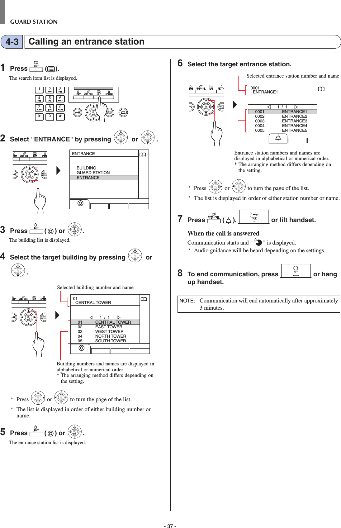 - 37 -GUARD STATIONCalling an entrance station4-31  Press   ( ).The search item list is displayed.WIDE ADJUSTZOOM2  Select &quot;ENTRANCE&quot; by pressing WIDEZOOM or WIDEZOOMWIDEZOOM.WIDE ADJUSZOOMENTRANCEBUILDINGGUARD STATIONENTRANCE3  Press   ( ) or WIDEZOOMWIDEZOOM.The building list is displayed.4  Select the target building by pressing WIDEZOOM or WIDEZOOMWIDEZOOM.WIDE ADJUSZOOM0102030405CENTRAL TOWEREAST TOWERWEST TOWERNORTH TOWERSOUTH TOWER1 / 101  CENTRAL TOWER*  Press WIDEZOOM or WIDEZOOM to turn the page of the list.*   The list is displayed in order of either building number or name.5  Press   ( ) or WIDEZOOMWIDEZOOM.The entrance station list is displayed.6  Select the target entrance station.WIDE ADJUSZOOM00010002000300040005ENTRANCE1ENTRANCE2ENTRANCE3ENTRANCE4ENTRANCE51 / 10001  ENTRANCE1*  Press WIDEZOOM or WIDEZOOM to turn the page of the list.*   The list is displayed in order of either station number or name.7  Press   ( ),   or lift handset.When the call is answeredCommunication starts and &quot; &quot; is displayed. *  Audio guidance will be heard depending on the settings.8  To end communication, press   or hang up handset.NOTE:   Communication will end automatically after approximately 3 minutes.Entrance station numbers and names are displayed in alphabetical or numerical order.*  The arranging method differs depending on the setting.Selected entrance station number and nameSelected building number and nameBuilding numbers and names are displayed in alphabetical or numerical order.*  The arranging method differs depending on the setting.