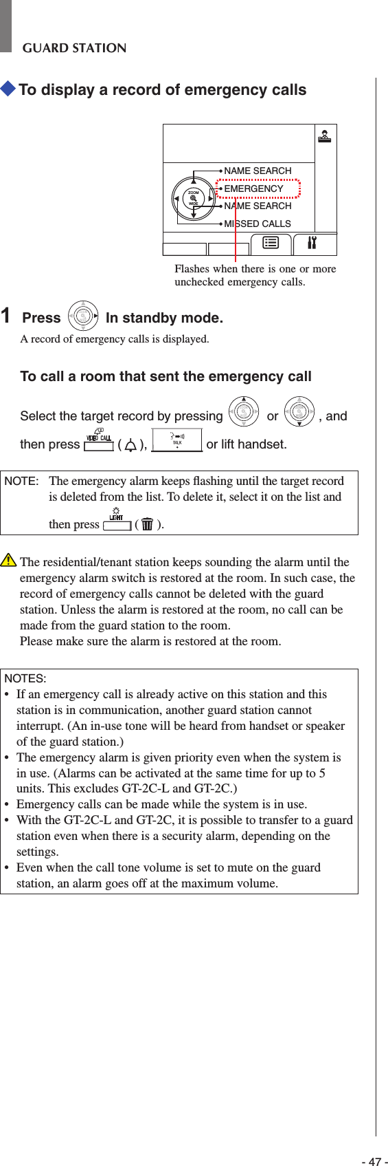 - 47 -GUARD STATION To display a record of emergency callsZOOMWIDENAME SEARCHEMERGENCYNAME SEARCHMISSED CALLS1  Press WIDEZOOM In standby mode.A record of emergency calls is displayed.To call a room that sent the emergency callSelect the target record by pressing WIDEZOOM or WIDEZOOMWIDEZOOM, and then press   ( ),   or lift handset.NOTE:  The emergency alarm keeps ﬂ ashing until the target record is deleted from the list. To delete it, select it on the list and then press   ( ).   The residential/tenant station keeps sounding the alarm until the emergency alarm switch is restored at the room. In such case, the record of emergency calls cannot be deleted with the guard station. Unless the alarm is restored at the room, no call can be made from the guard station to the room. Please make sure the alarm is restored at the room.NOTES:•   If an emergency call is already active on this station and this station is in communication, another guard station cannot interrupt. (An in-use tone will be heard from handset or speaker of the guard station.)•  The emergency alarm is given priority even when the system is in use. (Alarms can be activated at the same time for up to 5 units. This excludes GT-2C-L and GT-2C.)•  Emergency calls can be made while the system is in use.•  With the GT-2C-L and GT-2C, it is possible to transfer to a guard station even when there is a security alarm, depending on the settings.•  Even when the call tone volume is set to mute on the guard station, an alarm goes off at the maximum volume.Flashes when there is one or more unchecked emergency calls.