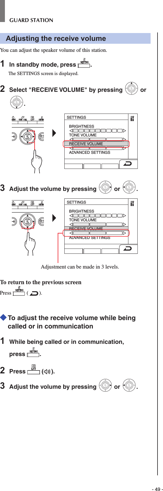 - 49 -GUARD STATIONAdjusting the receive volumeYou can adjust the speaker volume of this station.1  In standby mode, press  .The SETTINGS screen is displayed.2  Select &quot;RECEIVE VOLUME&quot; by pressing WIDEZOOM or WIDEZOOMWIDEZOOM.WIDE ADJUSZOOMSETTINGSBRIGHTNESSTONE VOLUMERECEIVE VOLUMEADVANCED SETTINGS3  Adjust the volume by pressing WIDEZOOM or WIDEZOOM.WIDE ADJUSZOOMSETTINGSBRIGHTNESSTONE VOLUMERECEIVE VOLUMEADVANCED SETTINGSAdjustment can be made in 3 levels. To return to the previous screenPress   ( ).  To adjust the receive volume while being called or in communication1  While being called or in communication, press  .2  Press   ( ).3  Adjust the volume by pressing WIDEZOOM or WIDEZOOM.