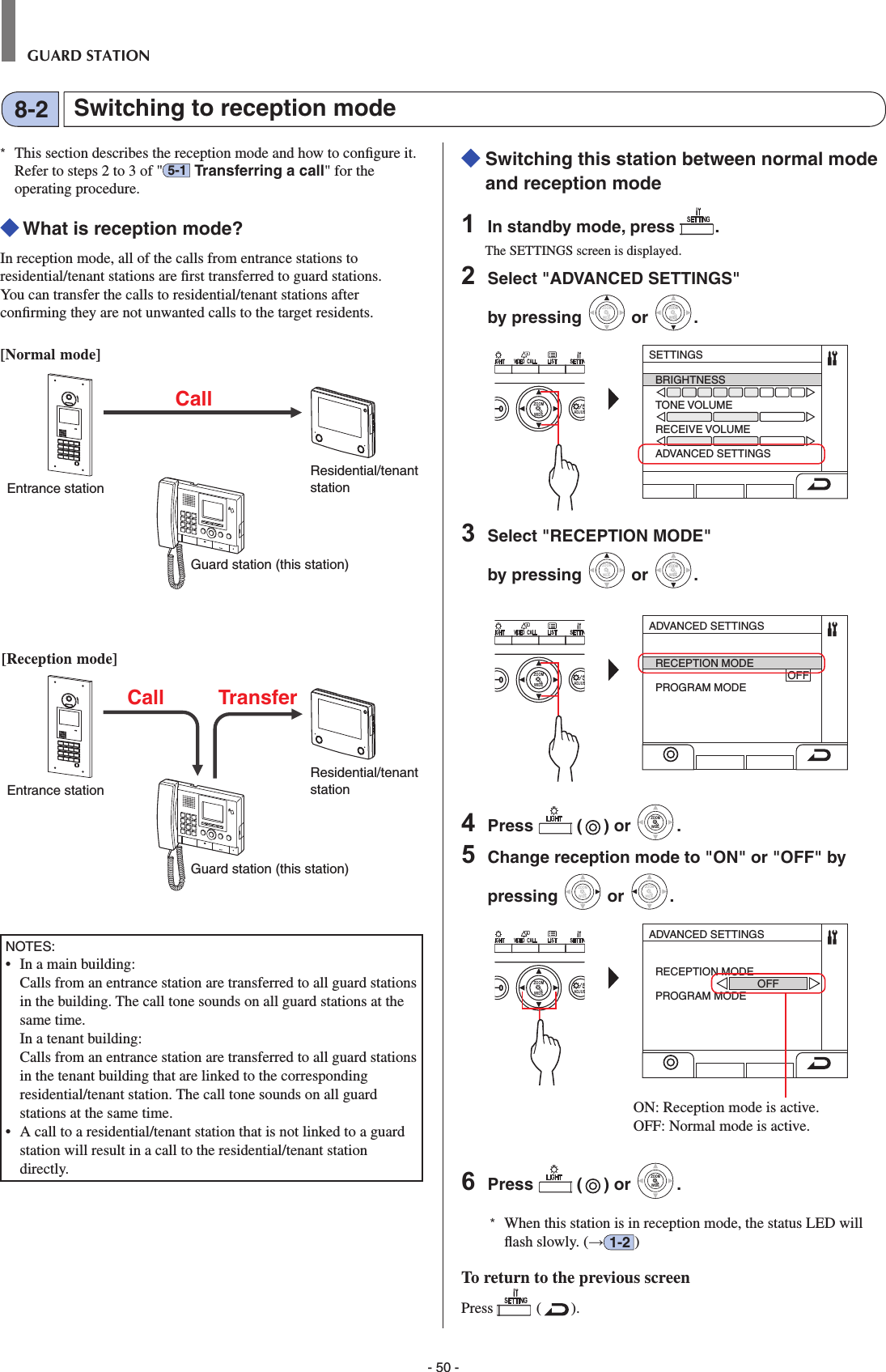 - 50 -GUARD STATION*  This section describes the reception mode and how to conﬁ gure it. Refer to steps 2 to 3 of &quot; 5-1  Transferring a call&quot; for the operating procedure. What is reception mode?In reception mode, all of the calls from entrance stations to residential/tenant stations are ﬁ rst transferred to guard stations. You can transfer the calls to residential/tenant stations after conﬁ rming they are not unwanted calls to the target residents.[Normal mode]NOTES:•  In a main building:   Calls from an entrance station are transferred to all guard stations in the building. The call tone sounds on all guard stations at the same time.  In a tenant building:   Calls from an entrance station are transferred to all guard stations in the tenant building that are linked to the corresponding residential/tenant station. The call tone sounds on all guard stations at the same time.•  A call to a residential/tenant station that is not linked to a guard station will result in a call to the residential/tenant station directly.  Switching this station between normal mode and reception mode1  In standby mode, press  .The SETTINGS screen is displayed.2  Select &quot;ADVANCED SETTINGS&quot; by pressing WIDEZOOM or WIDEZOOMWIDEZOOM.WIDE ADJUSZOOMSETTINGSBRIGHTNESSTONE VOLUMERECEIVE VOLUMEADVANCED SETTINGS3  Select &quot;RECEPTION MODE&quot; by pressing WIDEZOOM or WIDEZOOMWIDEZOOM.WIDE ADJUSZOOMADVANCED SETTINGSRECEPTION MODE                                            OFFPROGRAM MODE4  Press   ( ) or WIDEZOOMWIDEZOOM.5  Change reception mode to &quot;ON&quot; or &quot;OFF&quot; by pressing WIDEZOOM or WIDEZOOM.WIDE ADJUSZOOMADVANCED SETTINGSRECEPTION MODE                                  OFFPROGRAM MODEON: Reception mode is active. OFF: Normal mode is active. 6  Press   ( ) or WIDEZOOMWIDEZOOM.*  When this station is in reception mode, the status LED will ﬂ ash slowly. (→1-2 )To return to the previous screenPress   ( ).Switching to reception mode8-2Residential/tenant stationResidential/tenant stationEntrance stationCallCall TransferEntrance station[Reception mode]Guard station (this station)Guard station (this station)