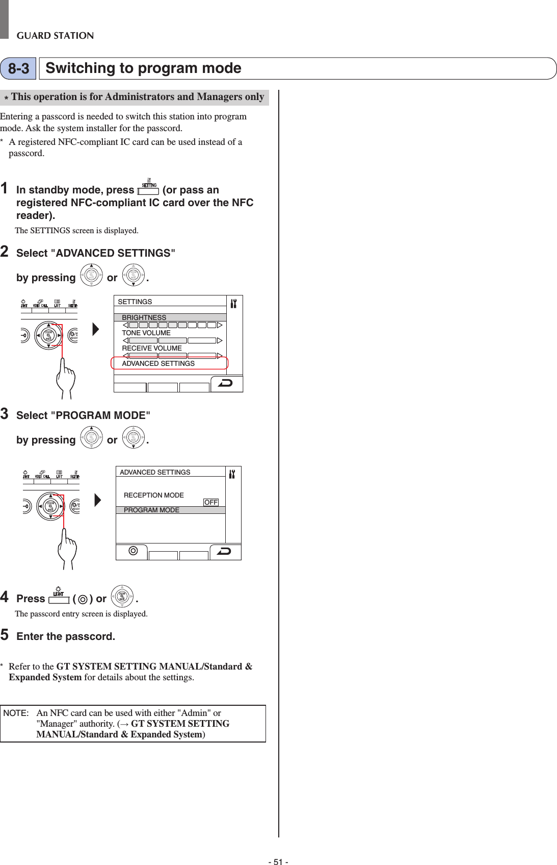 - 51 -GUARD STATION* This operation is for Administrators and Managers onlyEntering a passcord is needed to switch this station into program mode. Ask the system installer for the passcord.*  A registered NFC-compliant IC card can be used instead of a passcord.1  In standby mode, press   (or pass an registered NFC-compliant IC card over the NFC reader).The SETTINGS screen is displayed.2  Select &quot;ADVANCED SETTINGS&quot; by pressing WIDEZOOM or WIDEZOOMWIDEZOOM.WIDE ADJUSZOOMSETTINGSBRIGHTNESSTONE VOLUMERECEIVE VOLUMEADVANCED SETTINGS3  Select &quot;PROGRAM MODE&quot; by pressing WIDEZOOM or WIDEZOOMWIDEZOOM.WIDE ADJUSZOOMADVANCED SETTINGSRECEPTION MODE                                            OFFPROGRAM MODE4  Press   ( ) or WIDEZOOMWIDEZOOM.The passcord entry screen is displayed.5  Enter the passcord. *  Refer to the GT SYSTEM SETTING MANUAL/Standard &amp; Expanded System for details about the settings.NOTE:   An NFC card can be used with either &quot;Admin&quot; or &quot;Manager&quot; authority. (→ GT SYSTEM SETTING MANUAL/Standard &amp; Expanded System)Switching to program mode8-3