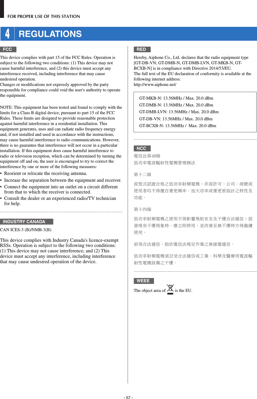 - 57 -FOR PROPER USE OF THIS STATION 4 REGULATIONSFCCThis device complies with part 15 of the FCC Rules. Operation is subject to the following two conditions: (1) This device may not cause harmful interference, and (2) this device must accept any interference received, including interference that may cause undesired operation.Changes or modiﬁ cations not expressly approved by the party responsible for compliance could void the user&apos;s authority to operate the equipment.NOTE: This equipment has been tested and found to comply with the limits for a Class B digital device, pursuant to part 15 of the FCC Rules. These limits are designed to provide reasonable protection against harmful interference in a residential installation. This equipment generates, uses and can radiate radio frequency energy and, if not installed and used in accordance with the instructions, may cause harmful interference to radio communications. However, there is no guarantee that interference will not occur in a particular installation. If this equipment does cause harmful interference to radio or television reception, which can be determined by turning the equipment off and on, the user is encouraged to try to correct the interference by one or more of the following measures:•  Reorient or relocate the receiving antenna.•  Increase the separation between the equipment and receiver.•  Connect the equipment into an outlet on a circuit different from that to which the receiver is connected.•  Consult the dealer or an experienced radio/TV technician for help.INDUSTRY CANADACAN ICES-3 (B)/NMB-3(B)This device complies with Industry Canada&apos;s licence-exempt RSSs. Operation is subject to the following two conditions: (1) This device may not cause interference; and (2) This device must accept any interference, including interference that may cause undesired operation of the device.REDHereby, Aiphone Co., Ltd. declares that the radio equipment type [GT-DB-VN, GT-DMB-N, GT-DMB-LVN, GT-MKB-N, GT-BCXB-N] is in compliance with Directive 2014/53/EU.The full text of the EU declaration of conformity is available at the following internet address: http://www.aiphone.net/GT-MKB-N: 13.56MHz / Max. 20.0 dBmGT-DMB-N: 13.56MHz / Max. 20.0 dBm GT-DMB-LVN: 13.56MHz / Max. 20.0 dBmGT-DB-VN: 13.56MHz / Max. 20.0 dBmGT-BCXB-N: 13.56MHz /  Max. 20.0 dBmNCC電信法第48條低功率電波輻射性電機管理辦法第十二條經型式認證合格之低功率射頻電機，非經許可，公司、商號或使用者均不得擅自變更頻率、加大功率或變更原設計之特性及功能。第十四條低功率射頻電機之使用不得影響飛航安全及干擾合法通信；經發現有干擾現象時，應立即停用，並改善至無干擾時方得繼續使用。前項合法通信，指依電信法規定作業之無線電通信。低功率射頻電機須忍受合法通信或工業、科學及醫療用電波輻射性電機設備之干擾。WEEEThe object area of   is the EU.