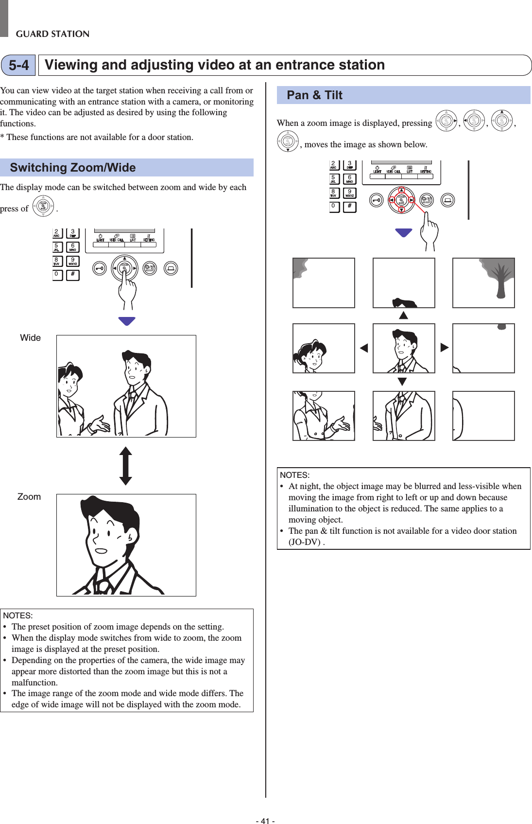 - 41 -GUARD STATIONViewing and adjusting video at an entrance station5-4You can view video at the target station when receiving a call from or communicating with an entrance station with a camera, or monitoring it. The video can be adjusted as desired by using the following functions.*  These functions are not available for a door station.Switching Zoom/WideThe display mode can be switched between zoom and wide by each press of WIDEZOOMWIDEZOOM.WIDE ADJUSTZOOMNOTES:•   The preset position of zoom image depends on the setting.•   When the display mode switches from wide to zoom, the zoom image is displayed at the preset position.•   Depending on the properties of the camera, the wide image may appear more distorted than the zoom image but this is not a malfunction.•  The image range of the zoom mode and wide mode differs. The edge of wide image will not be displayed with the zoom mode.Pan &amp; TiltWhen a zoom image is displayed, pressing WIDEZOOM, WIDEZOOM, WIDEZOOM, WIDEZOOMWIDEZOOM, moves the image as shown below.WIDE ADJUSTZOOMNOTES:  •   At night, the object image may be blurred and less-visible when moving the image from right to left or up and down because illumination to the object is reduced. The same applies to a moving object.•   The pan &amp; tilt function is not available for a video door station (JO-DV) .WideZoom