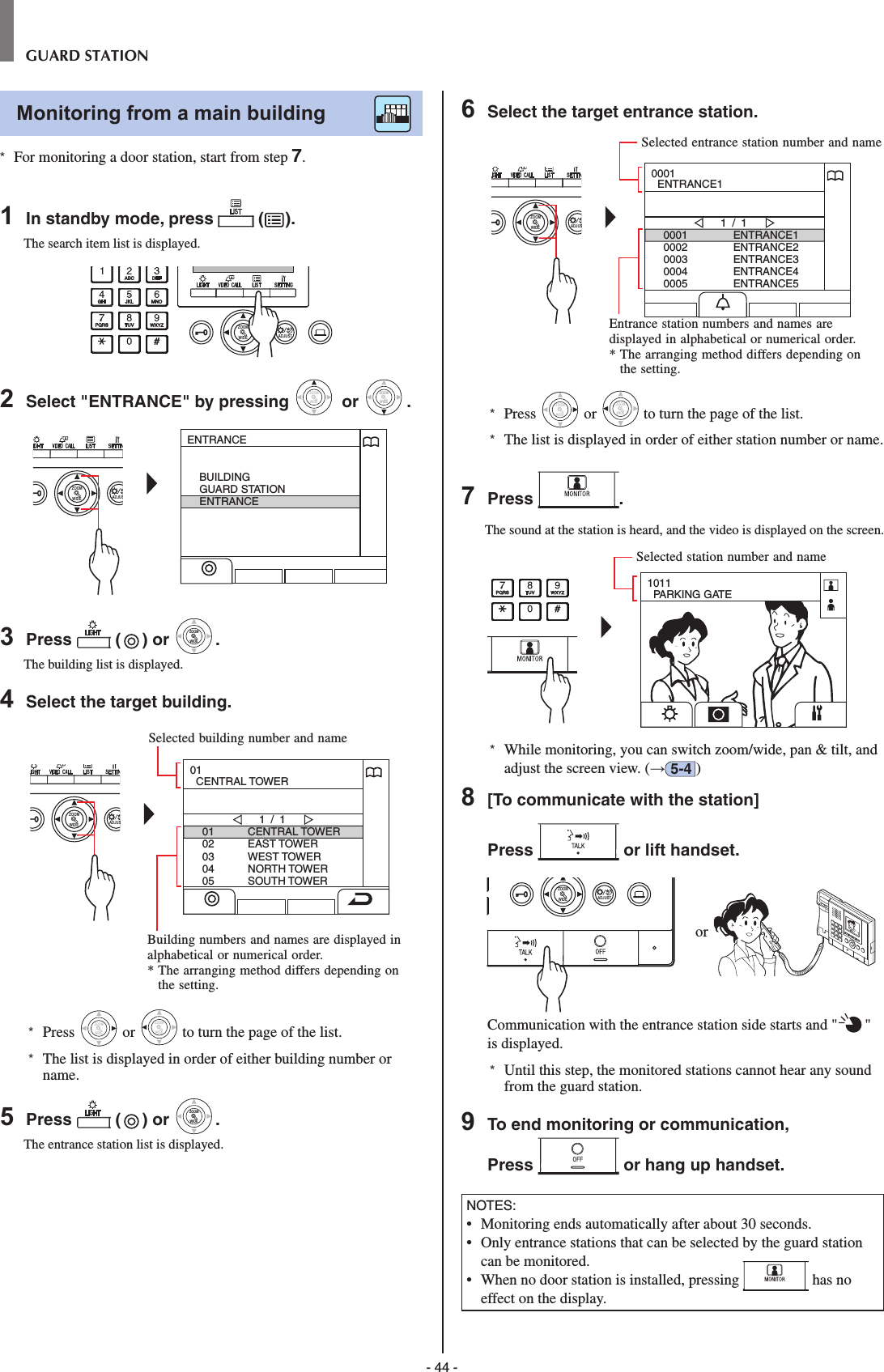 - 44 -GUARD STATIONMonitoring from a main building        *  For monitoring a door station, start from step 7.1  In standby mode, press   ( ).The search item list is displayed.WIDE ADJUSTZOOM2  Select &quot;ENTRANCE&quot; by pressing WIDEZOOM or WIDEZOOMWIDEZOOM.WIDE ADJUSZOOMENTRANCEBUILDINGGUARD STATIONENTRANCE3  Press   ( ) or WIDEZOOMWIDEZOOM.The building list is displayed.4  Select the target building.WIDE ADJUSZOOM0102030405CENTRAL TOWEREAST TOWERWEST TOWERNORTH TOWERSOUTH TOWER1 / 101  CENTRAL TOWER*  Press WIDEZOOM or WIDEZOOM to turn the page of the list.*   The list is displayed in order of either building number or name.5  Press   ( ) or WIDEZOOMWIDEZOOM.The entrance station list is displayed.6  Select the target entrance station.WIDE ADJUSZOOM00010002000300040005ENTRANCE1ENTRANCE2ENTRANCE3ENTRANCE4ENTRANCE51 / 10001  ENTRANCE1*  Press WIDEZOOM or WIDEZOOM to turn the page of the list.*   The list is displayed in order of either station number or name.7  Press  .The sound at the station is heard, and the video is displayed on the screen.1011  PARKING GATE*  While monitoring, you can switch zoom/wide, pan &amp; tilt, and adjust the screen view. (→5-4 )8  [To communicate with the station]Press   or lift handset.WIDE ADJUSTZOOM or Communication with the entrance station side starts and &quot; &quot; is displayed. *  Until this step, the monitored stations cannot hear any sound from the guard station.9  To end monitoring or communication,Press   or hang up handset.NOTES:•   Monitoring ends automatically after about 30 seconds.•   Only entrance stations that can be selected by the guard station can be monitored.•   When no door station is installed, pressing   has no effect on the display.Entrance station numbers and names are displayed in alphabetical or numerical order.*  The arranging method differs depending on the setting.Selected entrance station number and nameSelected building number and nameBuilding numbers and names are displayed in alphabetical or numerical order.*  The arranging method differs depending on the setting.Selected station number and name