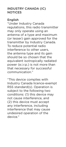 INDUSTRY CANADA (IC) NOTICESEnglish“Under Industry Canada regulations, this radio transmitter may only operate using an antenna of a type and maximum (or lesser) gain approved for the transmitter by Industry Canada.To reduce potential radio interference to other users, the antenna type and its gain should be so chosen that the equivalent isotropically radiated power (e.i.r.p.) is not more than that necessary for successful communication.”“This device complies with Industry Canada licence-exempt RSS standard(s). Operation is subject to the following two conditions: (1) this device may not cause interference, and (2) this device must accept any interference, including interference that may cause undesired operation of the device.”  
