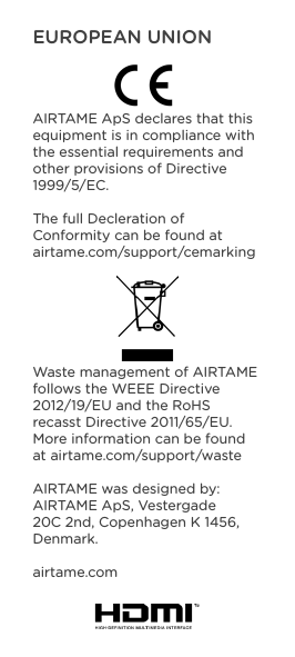 EUROPEAN UNIONAIRTAME ApS declares that this equipment is in compliance with the essential requirements and other provisions of Directive 1999/5/EC. The full Decleration of Conformity can be found at airtame.com/support/cemarkingWaste management of AIRTAME follows the WEEE Directive 2012/19/EU and the RoHS recasst Directive 2011/65/EU. More information can be found at airtame.com/support/wasteAIRTAME was designed by:AIRTAME ApS, Vestergade 20C 2nd, Copenhagen K 1456, Denmark.airtame.com