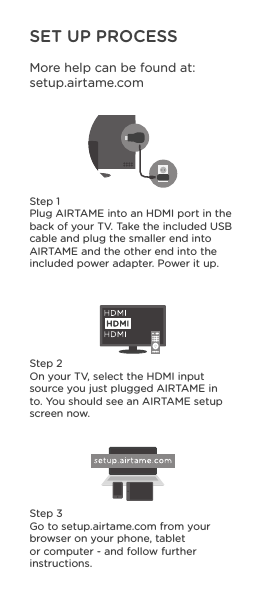 SET UP PROCESSMore help can be found at: setup.airtame.comStep 1Plug AIRTAME into an HDMI port in the back of your TV. Take the included USB cable and plug the smaller end into AIRTAME and the other end into the included power adapter. Power it up. Step 2On your TV, select the HDMI input source you just plugged AIRTAME in to. You should see an AIRTAME setup screen now.Step 3Go to setup.airtame.com from your browser on your phone, tablet or computer - and follow further instructions.