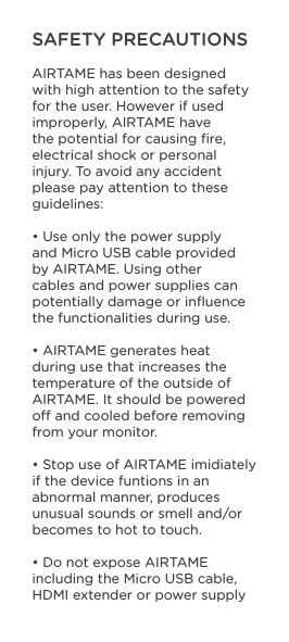SAFETY PRECAUTIONSAIRTAME has been designed with high attention to the safety for the user. However if used improperly, AIRTAME have the potential for causing ﬁre, electrical shock or personal injury. To avoid any accident please pay attention to these guidelines:• Use only the power supply and Micro USB cable provided by AIRTAME. Using other cables and power supplies can potentially damage or inﬂuence the functionalities during use.• AIRTAME generates heat during use that increases the temperature of the outside of AIRTAME. It should be powered o and cooled before removing from your monitor.• Stop use of AIRTAME imidiately if the device funtions in an abnormal manner, produces unusual sounds or smell and/or becomes to hot to touch.• Do not expose AIRTAME including the Micro USB cable, HDMI extender or power supply 