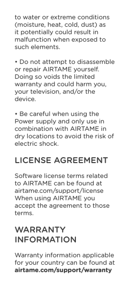 to water or extreme conditions (moisture, heat, cold, dust) as it potentially could result in malfunction when exposed to such elements.• Do not attempt to disassemble or repair AIRTAME yourself. Doing so voids the limited warranty and could harm you, your television, and/or the device.• Be careful when using the Power supply and only use in combination with AIRTAME in dry locations to avoid the risk of electric shock.LICENSE AGREEMENTSoftware license terms related to AIRTAME can be found at airtame.com/support/license When using AIRTAME you accept the agreement to those terms.WARRANTY INFORMATIONWarranty information applicable for your country can be found at airtame.com/support/warranty