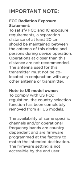 IMPORTANT NOTE:FCC Radiation Exposure Statement:To satisfy FCC and IC exposure requirements, a separation distance of at least 20 cm should be maintained between the antenna of this device and persons during device operation. Operations at closer than this distance are not recommended.The antenna used for this transmitter must not be co-located in conjunction with any other antenna or transmitter.Note to US model owner:To comply with US FCC regulation, the country selection function has been completely removed from all US models.The availability of some speciﬁc channels and/or operational frequency bands are country dependent and are ﬁrmware programmed at the factory to match the intended destination. The ﬁrmware setting is not accessible by the end user.   