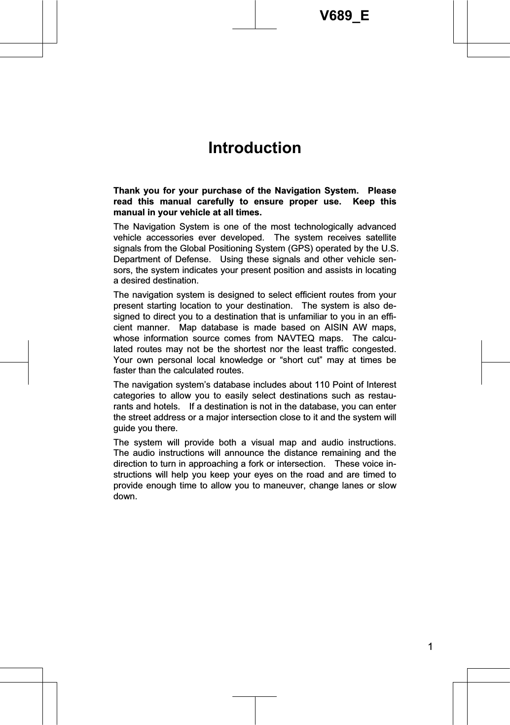 1V689_EIntroductionThank you for your purchase of the Navigation System.  Please read this manual carefully to ensure proper use.  Keep this manual in your vehicle at all times. The Navigation System is one of the most technologically advanced vehicle accessories ever developed.  The system receives satellite signals from the Global Positioning System (GPS) operated by the U.S. Department of Defense.  Using these signals and other vehicle sen-sors, the system indicates your present position and assists in locating a desired destination. The navigation system is designed to select efficient routes from your present starting location to your destination.  The system is also de-signed to direct you to a destination that is unfamiliar to you in an effi-cient manner.  Map database is made based on AISIN AW maps, whose information source comes from NAVTEQ maps.  The calcu-lated routes may not be the shortest nor the least traffic congested.  Your own personal local knowledge or “short cut” may at times be faster than the calculated routes. The navigation system’s database includes about 110 Point of Interest categories to allow you to easily select destinations such as restau-rants and hotels.    If a destination is not in the database, you can enter the street address or a major intersection close to it and the system will guide you there.   The system will provide both a visual map and audio instructions.  The audio instructions will announce the distance remaining and the direction to turn in approaching a fork or intersection.    These voice in-structions will help you keep your eyes on the road and are timed to provide enough time to allow you to maneuver, change lanes or slow down. 