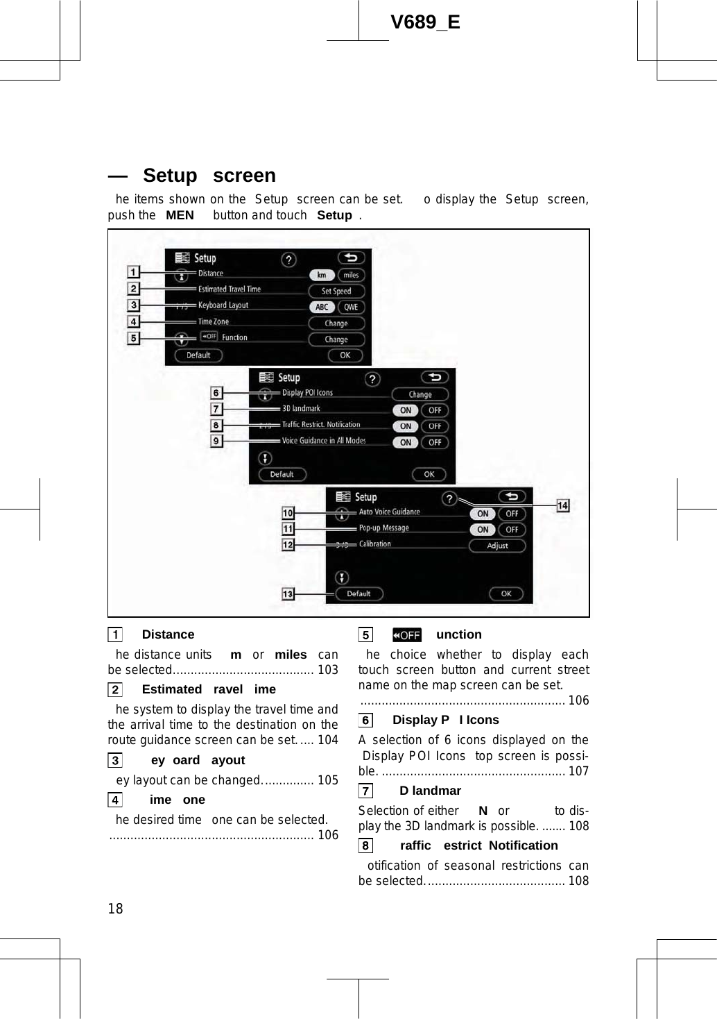  18V689_E he items shown on the  Setup  screen can be set.   o display the  Setup  screen, push the  MEN  button and touch  Setup . Distance  he distance units  m or  miles  can be selected........................................ 103  Estimated ravel ime  he system to display the travel time and the arrival time to the destination on the route guidance screen can be set..... 104  ey oard ayout  ey layout can be changed............... 105 ime one  he desired time  one can be selected. .......................................................... 106  unction  he choice whether to display each touch screen button and current street name on the map screen can be set. .......................................................... 106   Display P I Icons  A selection of 6 icons displayed on the Display POI Icons  top screen is possi-ble. .................................................... 107 D landmar  Selection of either  N or   to dis-play the 3D landmark is possible. ....... 108  raffic estrict  Notification  otification of seasonal restrictions can be selected........................................ 108— Setup  screen 